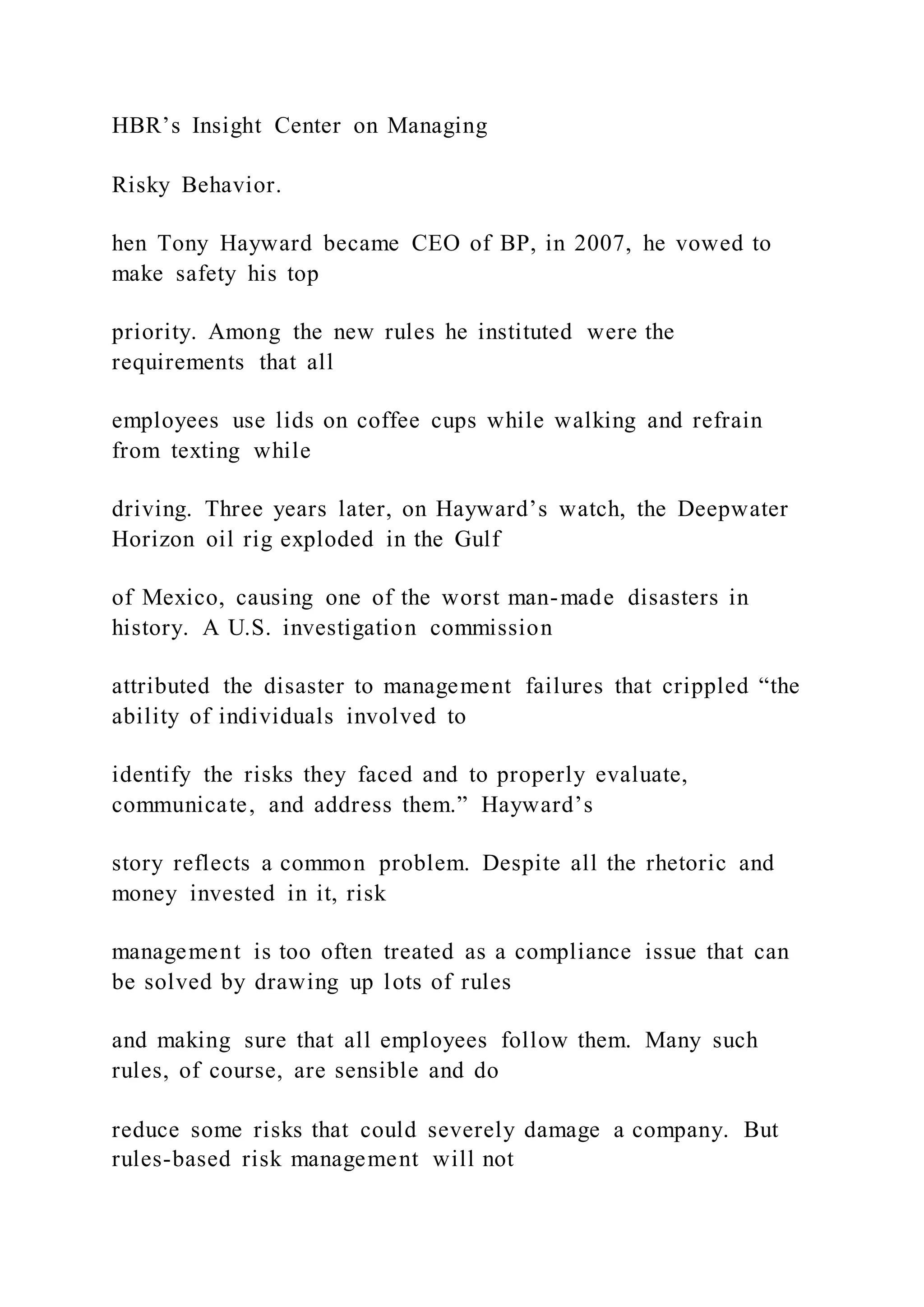 HBR’s Insight Center on Managing
Risky Behavior.
hen Tony Hayward became CEO of BP, in 2007, he vowed to
make safety his top
priority. Among the new rules he instituted were the
requirements that all
employees use lids on coffee cups while walking and refrain
from texting while
driving. Three years later, on Hayward’s watch, the Deepwater
Horizon oil rig exploded in the Gulf
of Mexico, causing one of the worst man-made disasters in
history. A U.S. investigation commission
attributed the disaster to management failures that crippled “the
ability of individuals involved to
identify the risks they faced and to properly evaluate,
communicate, and address them.” Hayward’s
story reflects a common problem. Despite all the rhetoric and
money invested in it, risk
management is too often treated as a compliance issue that can
be solved by drawing up lots of rules
and making sure that all employees follow them. Many such
rules, of course, are sensible and do
reduce some risks that could severely damage a company. But
rules-based risk management will not
 