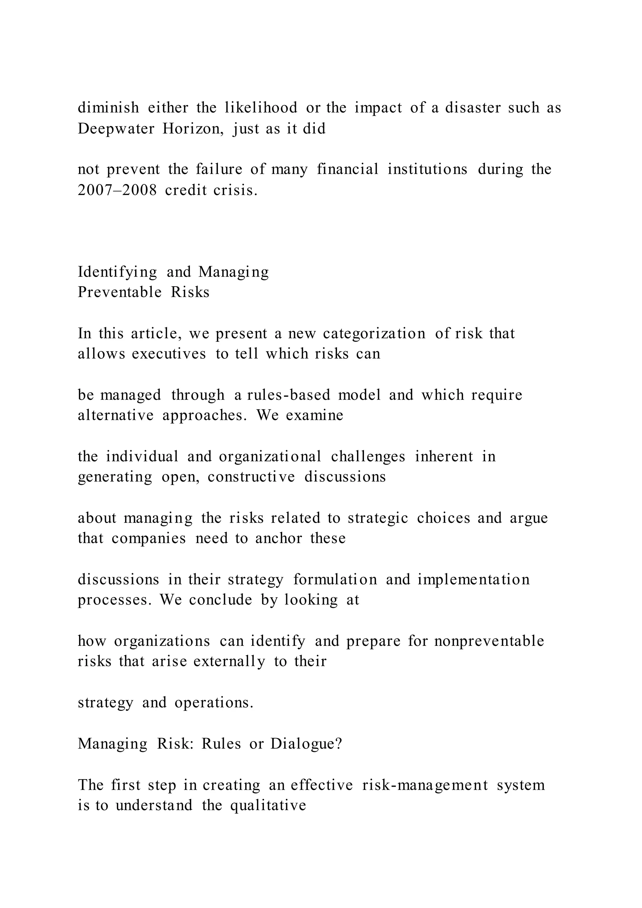 diminish either the likelihood or the impact of a disaster such as
Deepwater Horizon, just as it did
not prevent the failure of many financial institutions during the
2007–2008 credit crisis.
Identifying and Managing
Preventable Risks
In this article, we present a new categorization of risk that
allows executives to tell which risks can
be managed through a rules-based model and which require
alternative approaches. We examine
the individual and organizational challenges inherent in
generating open, constructive discussions
about managing the risks related to strategic choices and argue
that companies need to anchor these
discussions in their strategy formulation and implementation
processes. We conclude by looking at
how organizations can identify and prepare for nonpreventable
risks that arise externally to their
strategy and operations.
Managing Risk: Rules or Dialogue?
The first step in creating an effective risk-management system
is to understand the qualitative
 