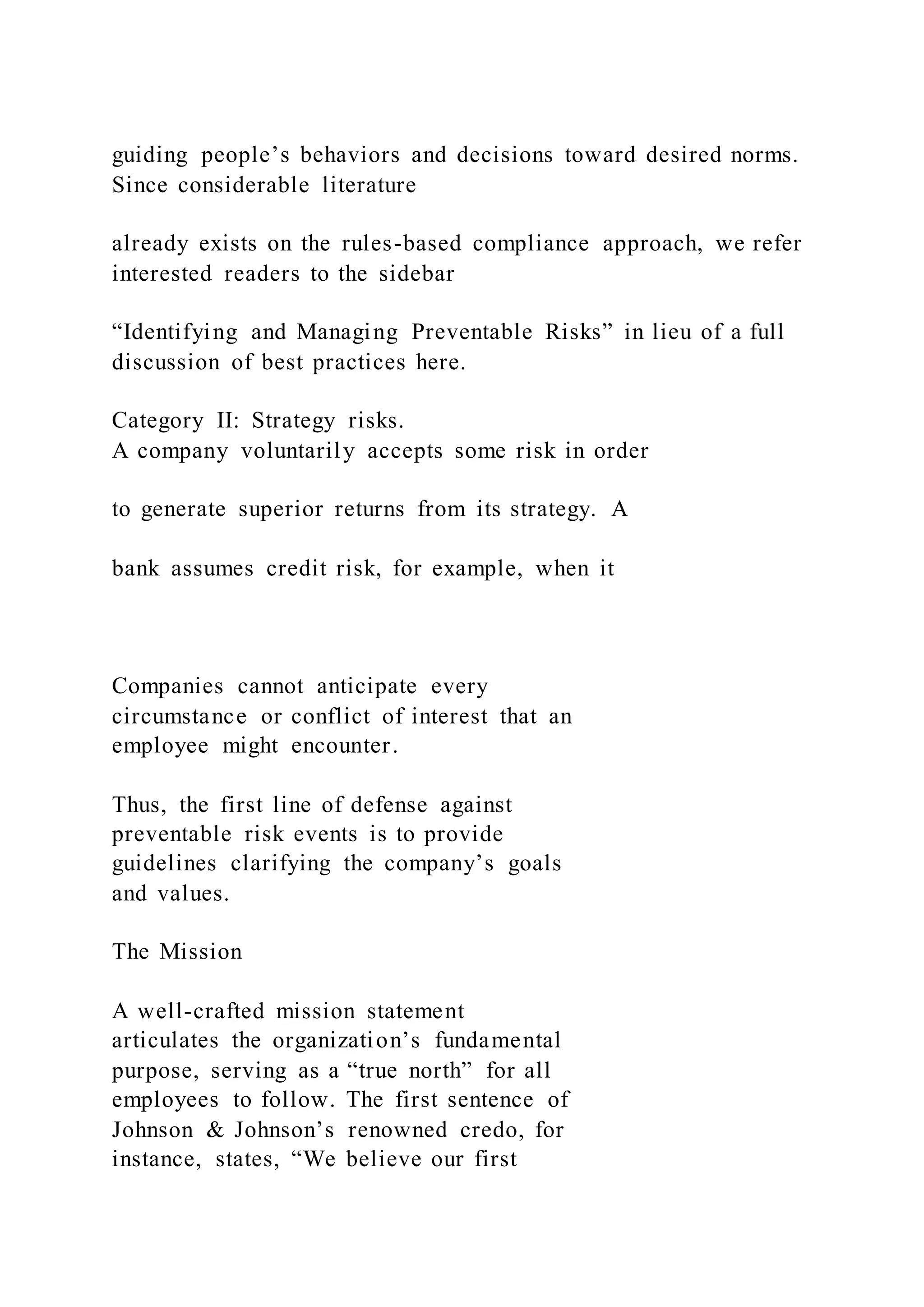guiding people’s behaviors and decisions toward desired norms.
Since considerable literature
already exists on the rules-based compliance approach, we refer
interested readers to the sidebar
“Identifying and Managing Preventable Risks” in lieu of a full
discussion of best practices here.
Category II: Strategy risks.
A company voluntarily accepts some risk in order
to generate superior returns from its strategy. A
bank assumes credit risk, for example, when it
Companies cannot anticipate every
circumstance or conflict of interest that an
employee might encounter.
Thus, the first line of defense against
preventable risk events is to provide
guidelines clarifying the company’s goals
and values.
The Mission
A well-crafted mission statement
articulates the organization’s fundamental
purpose, serving as a “true north” for all
employees to follow. The first sentence of
Johnson & Johnson’s renowned credo, for
instance, states, “We believe our first
 
