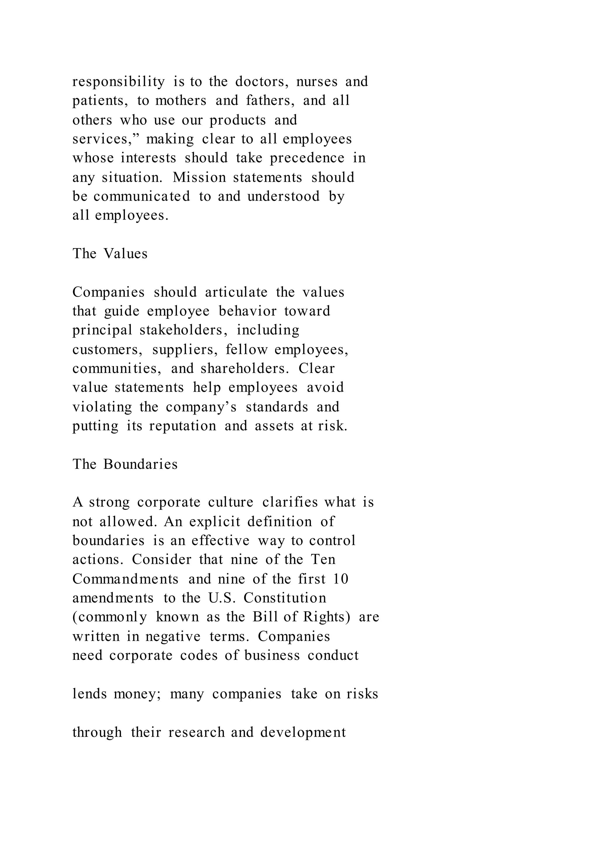 responsibility is to the doctors, nurses and
patients, to mothers and fathers, and all
others who use our products and
services,” making clear to all employees
whose interests should take precedence in
any situation. Mission statements should
be communicated to and understood by
all employees.
The Values
Companies should articulate the values
that guide employee behavior toward
principal stakeholders, including
customers, suppliers, fellow employees,
communities, and shareholders. Clear
value statements help employees avoid
violating the company’s standards and
putting its reputation and assets at risk.
The Boundaries
A strong corporate culture clarifies what is
not allowed. An explicit definition of
boundaries is an effective way to control
actions. Consider that nine of the Ten
Commandments and nine of the first 10
amendments to the U.S. Constitution
(commonly known as the Bill of Rights) are
written in negative terms. Companies
need corporate codes of business conduct
lends money; many companies take on risks
through their research and development
 