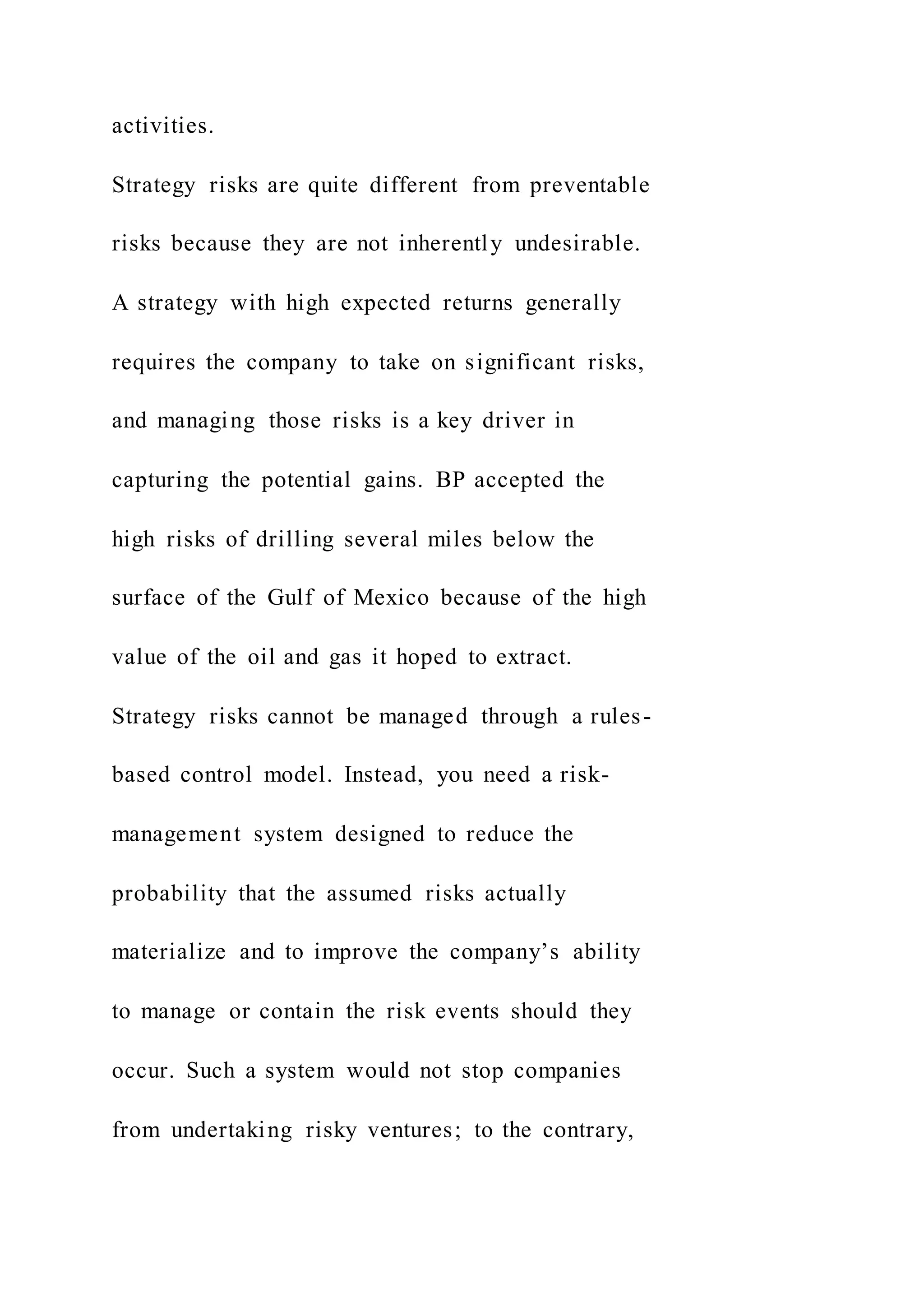 activities.
Strategy risks are quite different from preventable
risks because they are not inherently undesirable.
A strategy with high expected returns generally
requires the company to take on significant risks,
and managing those risks is a key driver in
capturing the potential gains. BP accepted the
high risks of drilling several miles below the
surface of the Gulf of Mexico because of the high
value of the oil and gas it hoped to extract.
Strategy risks cannot be managed through a rules-
based control model. Instead, you need a risk-
management system designed to reduce the
probability that the assumed risks actually
materialize and to improve the company’s ability
to manage or contain the risk events should they
occur. Such a system would not stop companies
from undertaking risky ventures; to the contrary,
 