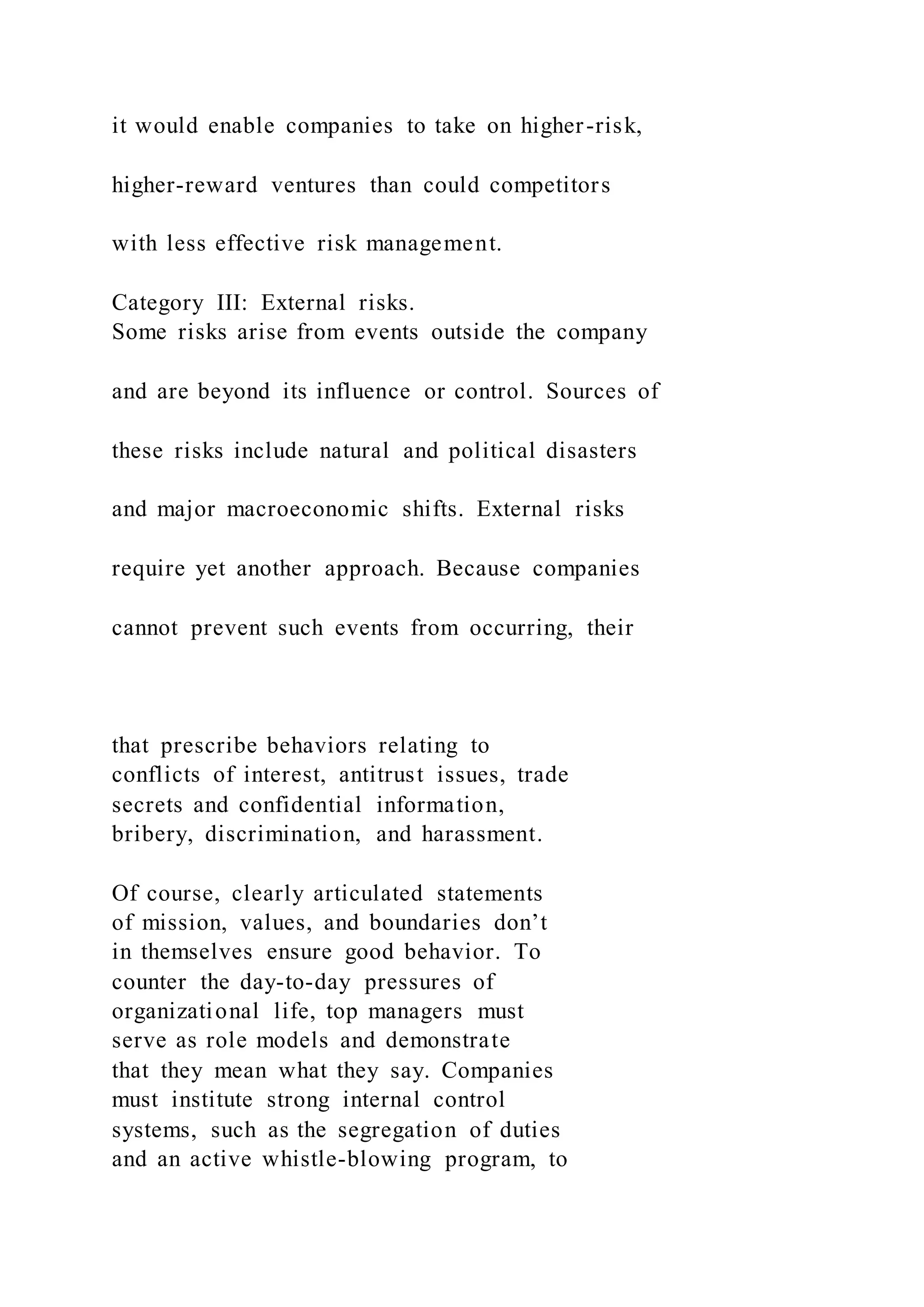 it would enable companies to take on higher-risk,
higher-reward ventures than could competitors
with less effective risk management.
Category III: External risks.
Some risks arise from events outside the company
and are beyond its influence or control. Sources of
these risks include natural and political disasters
and major macroeconomic shifts. External risks
require yet another approach. Because companies
cannot prevent such events from occurring, their
that prescribe behaviors relating to
conflicts of interest, antitrust issues, trade
secrets and confidential information,
bribery, discrimination, and harassment.
Of course, clearly articulated statements
of mission, values, and boundaries don’t
in themselves ensure good behavior. To
counter the day-to-day pressures of
organizational life, top managers must
serve as role models and demonstrate
that they mean what they say. Companies
must institute strong internal control
systems, such as the segregation of duties
and an active whistle-blowing program, to
 
