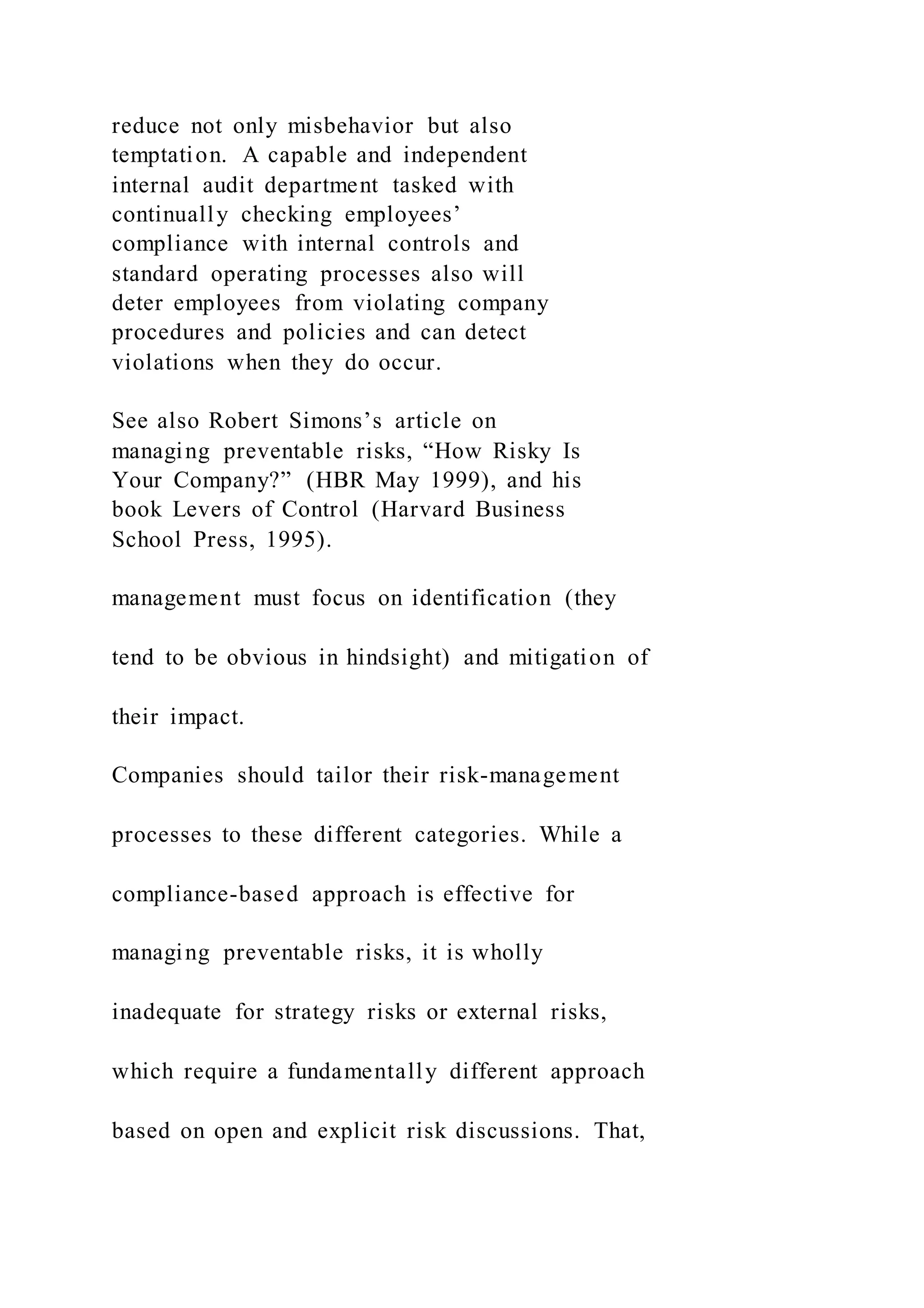 reduce not only misbehavior but also
temptation. A capable and independent
internal audit department tasked with
continually checking employees’
compliance with internal controls and
standard operating processes also will
deter employees from violating company
procedures and policies and can detect
violations when they do occur.
See also Robert Simons’s article on
managing preventable risks, “How Risky Is
Your Company?” (HBR May 1999), and his
book Levers of Control (Harvard Business
School Press, 1995).
management must focus on identification (they
tend to be obvious in hindsight) and mitigation of
their impact.
Companies should tailor their risk-management
processes to these different categories. While a
compliance-based approach is effective for
managing preventable risks, it is wholly
inadequate for strategy risks or external risks,
which require a fundamentally different approach
based on open and explicit risk discussions. That,
 