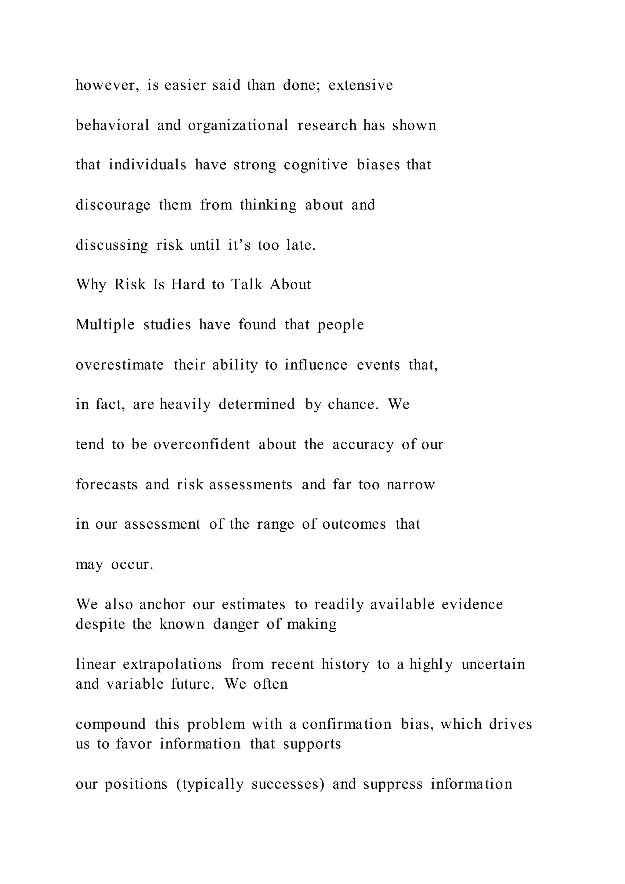 however, is easier said than done; extensive
behavioral and organizational research has shown
that individuals have strong cognitive biases that
discourage them from thinking about and
discussing risk until it’s too late.
Why Risk Is Hard to Talk About
Multiple studies have found that people
overestimate their ability to influence events that,
in fact, are heavily determined by chance. We
tend to be overconfident about the accuracy of our
forecasts and risk assessments and far too narrow
in our assessment of the range of outcomes that
may occur.
We also anchor our estimates to readily available evidence
despite the known danger of making
linear extrapolations from recent history to a highly uncertain
and variable future. We often
compound this problem with a confirmation bias, which drives
us to favor information that supports
our positions (typically successes) and suppress information
 