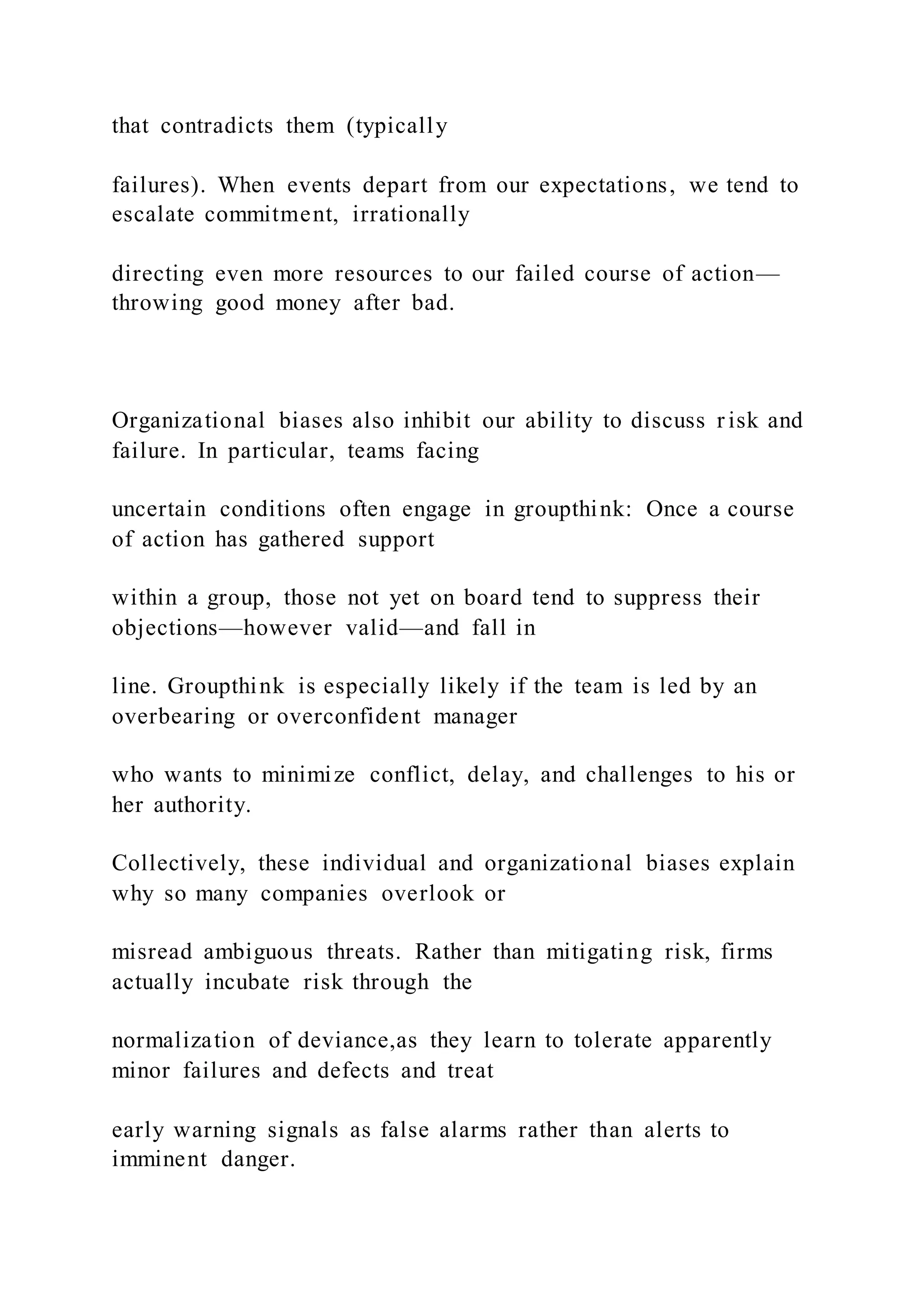 that contradicts them (typically
failures). When events depart from our expectations, we tend to
escalate commitment, irrationally
directing even more resources to our failed course of action—
throwing good money after bad.
Organizational biases also inhibit our ability to discuss r isk and
failure. In particular, teams facing
uncertain conditions often engage in groupthink: Once a course
of action has gathered support
within a group, those not yet on board tend to suppress their
objections—however valid—and fall in
line. Groupthink is especially likely if the team is led by an
overbearing or overconfident manager
who wants to minimize conflict, delay, and challenges to his or
her authority.
Collectively, these individual and organizational biases explain
why so many companies overlook or
misread ambiguous threats. Rather than mitigating risk, firms
actually incubate risk through the
normalization of deviance,as they learn to tolerate apparently
minor failures and defects and treat
early warning signals as false alarms rather than alerts to
imminent danger.
 