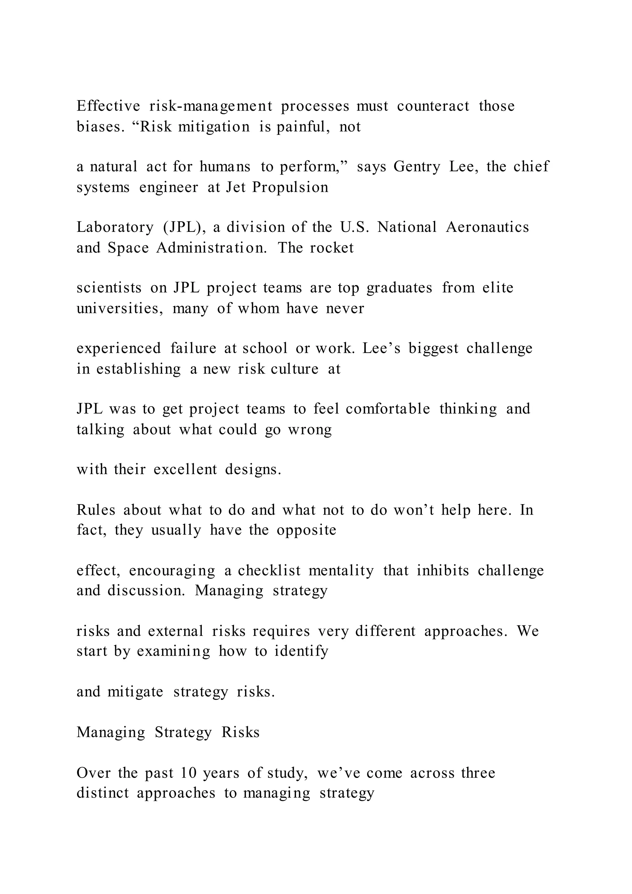 Effective risk-management processes must counteract those
biases. “Risk mitigation is painful, not
a natural act for humans to perform,” says Gentry Lee, the chief
systems engineer at Jet Propulsion
Laboratory (JPL), a division of the U.S. National Aeronautics
and Space Administration. The rocket
scientists on JPL project teams are top graduates from elite
universities, many of whom have never
experienced failure at school or work. Lee’s biggest challenge
in establishing a new risk culture at
JPL was to get project teams to feel comfortable thinking and
talking about what could go wrong
with their excellent designs.
Rules about what to do and what not to do won’t help here. In
fact, they usually have the opposite
effect, encouraging a checklist mentality that inhibits challenge
and discussion. Managing strategy
risks and external risks requires very different approaches. We
start by examining how to identify
and mitigate strategy risks.
Managing Strategy Risks
Over the past 10 years of study, we’ve come across three
distinct approaches to managing strategy
 