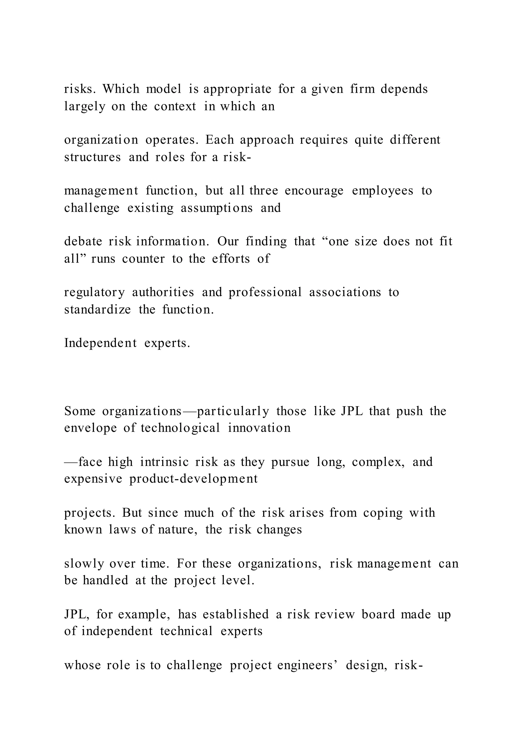 risks. Which model is appropriate for a given firm depends
largely on the context in which an
organization operates. Each approach requires quite different
structures and roles for a risk-
management function, but all three encourage employees to
challenge existing assumptions and
debate risk information. Our finding that “one size does not fit
all” runs counter to the efforts of
regulatory authorities and professional associations to
standardize the function.
Independent experts.
Some organizations—particularly those like JPL that push the
envelope of technological innovation
—face high intrinsic risk as they pursue long, complex, and
expensive product-development
projects. But since much of the risk arises from coping with
known laws of nature, the risk changes
slowly over time. For these organizations, risk management can
be handled at the project level.
JPL, for example, has established a risk review board made up
of independent technical experts
whose role is to challenge project engineers’ design, risk-
 