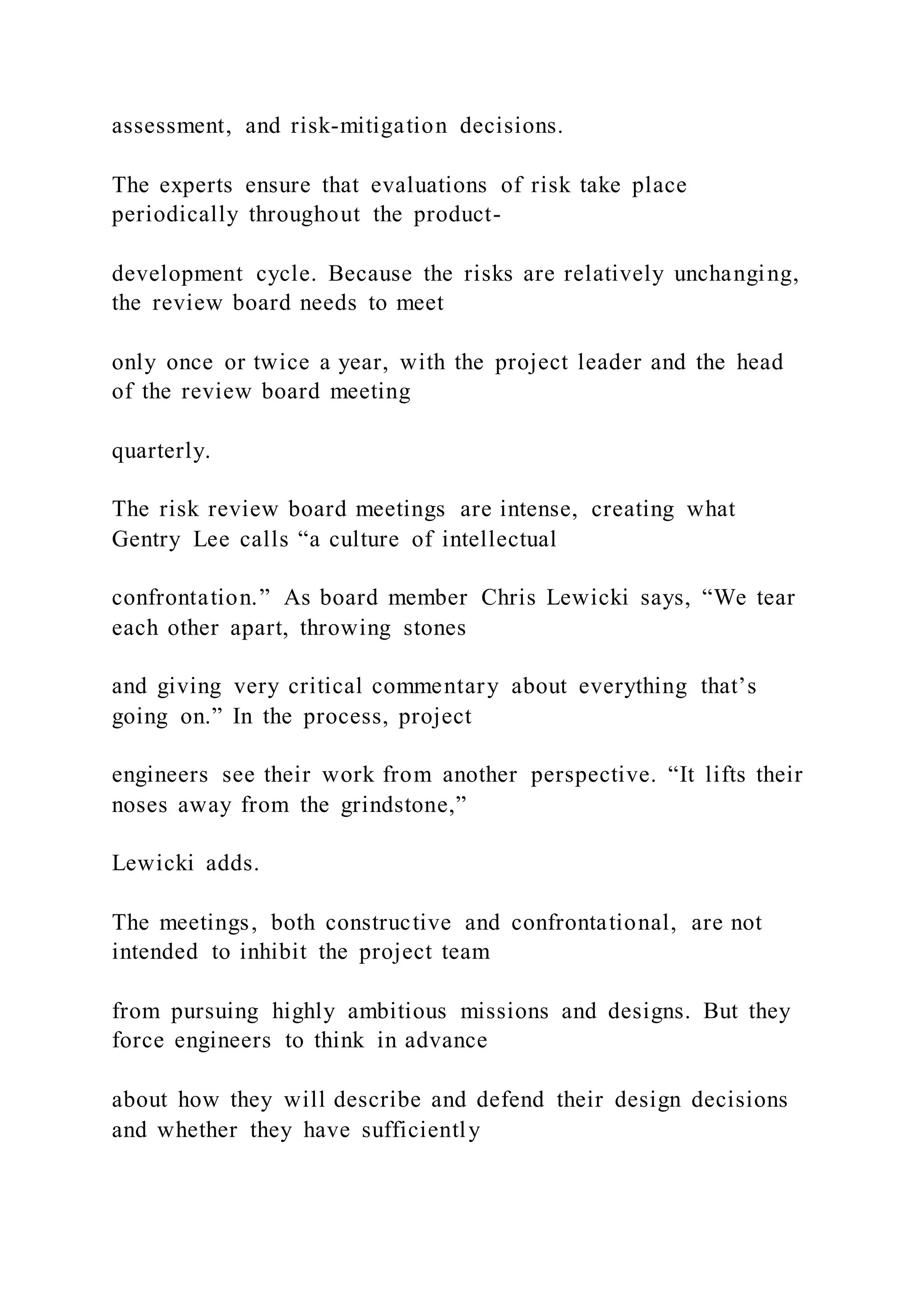 assessment, and risk-mitigation decisions.
The experts ensure that evaluations of risk take place
periodically throughout the product-
development cycle. Because the risks are relatively unchanging,
the review board needs to meet
only once or twice a year, with the project leader and the head
of the review board meeting
quarterly.
The risk review board meetings are intense, creating what
Gentry Lee calls “a culture of intellectual
confrontation.” As board member Chris Lewicki says, “We tear
each other apart, throwing stones
and giving very critical commentary about everything that’s
going on.” In the process, project
engineers see their work from another perspective. “It lifts their
noses away from the grindstone,”
Lewicki adds.
The meetings, both constructive and confrontational, are not
intended to inhibit the project team
from pursuing highly ambitious missions and designs. But they
force engineers to think in advance
about how they will describe and defend their design decisions
and whether they have sufficiently
 