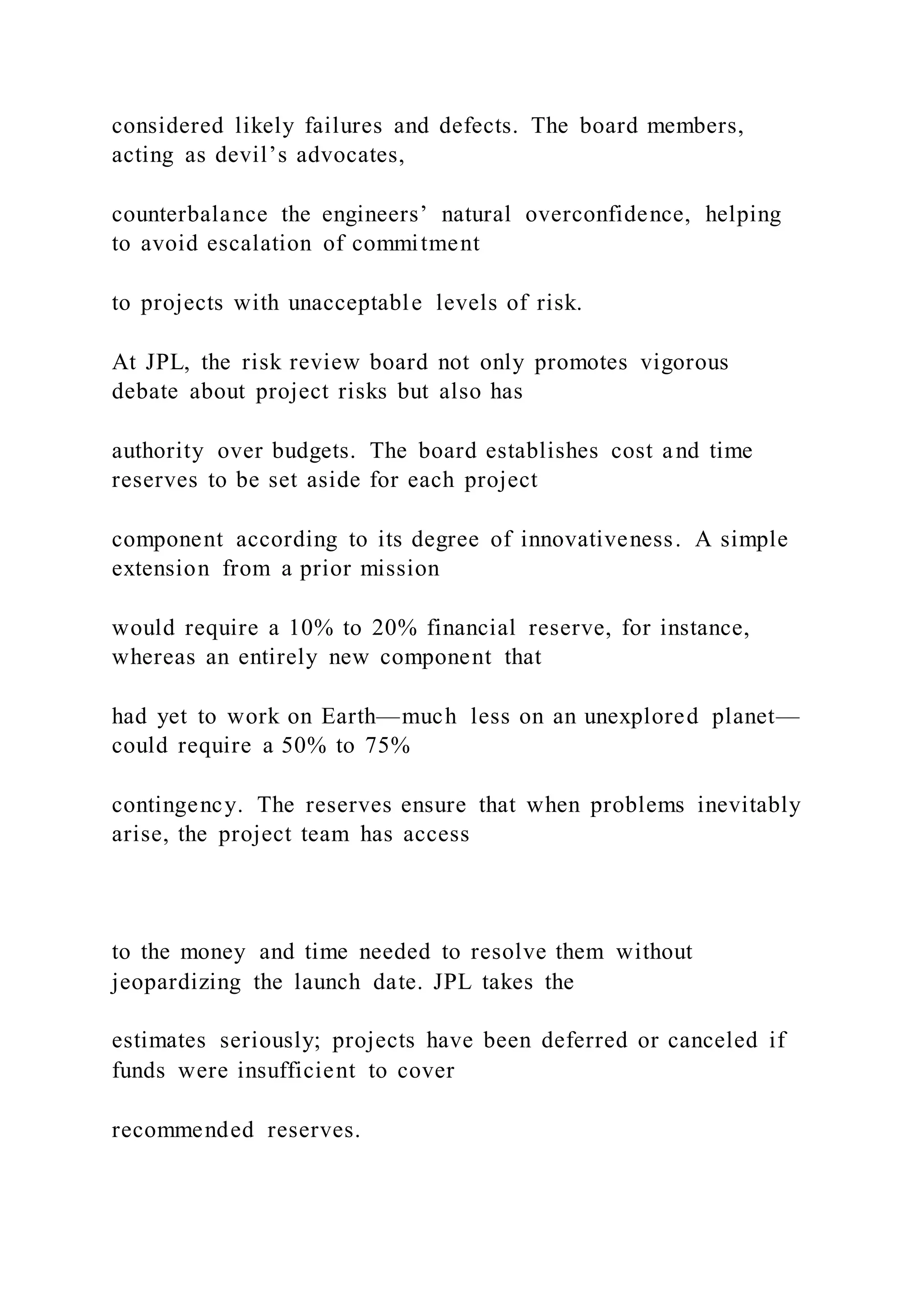 considered likely failures and defects. The board members,
acting as devil’s advocates,
counterbalance the engineers’ natural overconfidence, helping
to avoid escalation of commitment
to projects with unacceptable levels of risk.
At JPL, the risk review board not only promotes vigorous
debate about project risks but also has
authority over budgets. The board establishes cost and time
reserves to be set aside for each project
component according to its degree of innovativeness. A simple
extension from a prior mission
would require a 10% to 20% financial reserve, for instance,
whereas an entirely new component that
had yet to work on Earth—much less on an unexplored planet—
could require a 50% to 75%
contingency. The reserves ensure that when problems inevitably
arise, the project team has access
to the money and time needed to resolve them without
jeopardizing the launch date. JPL takes the
estimates seriously; projects have been deferred or canceled if
funds were insufficient to cover
recommended reserves.
 