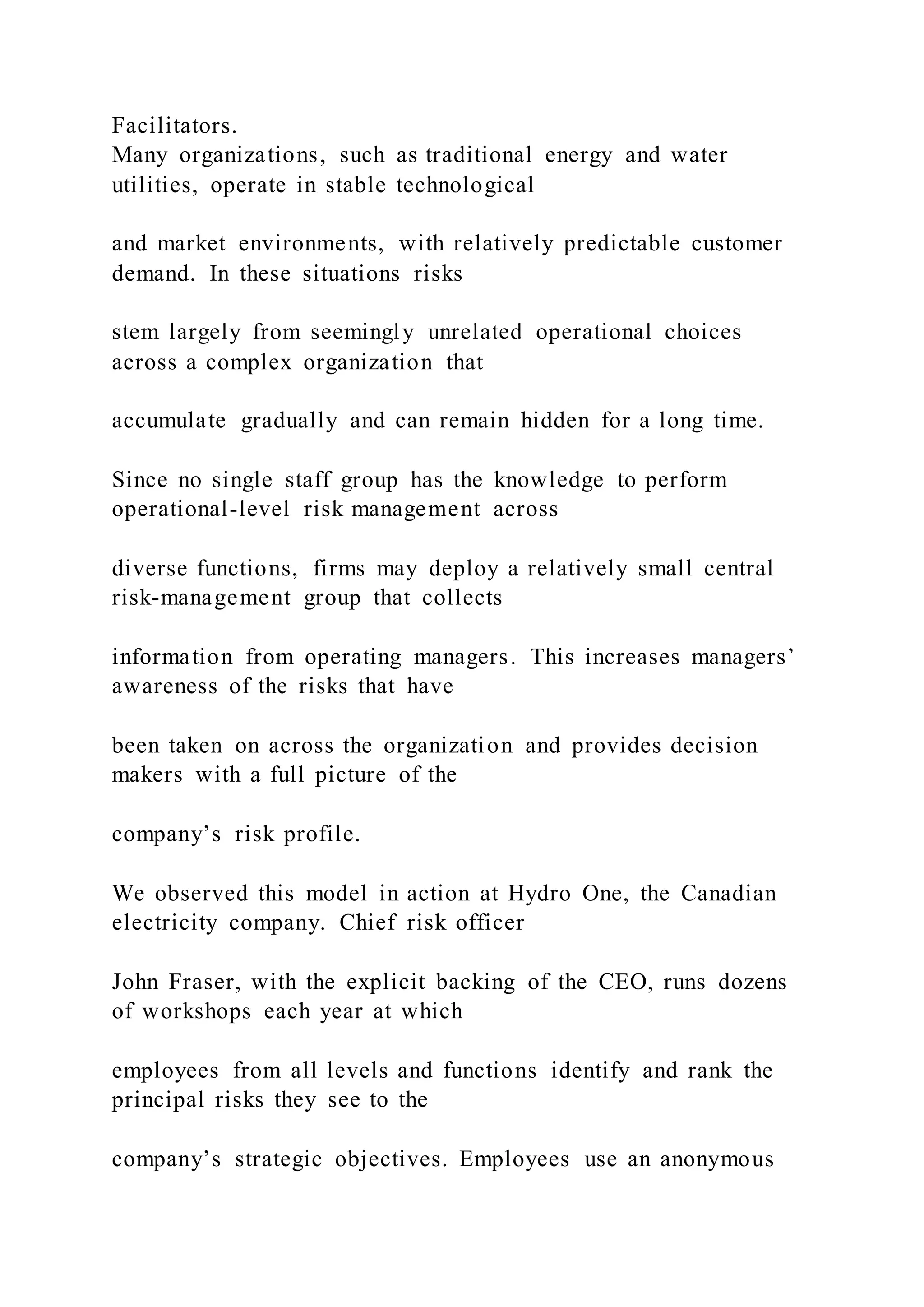 Facilitators.
Many organizations, such as traditional energy and water
utilities, operate in stable technological
and market environments, with relatively predictable customer
demand. In these situations risks
stem largely from seemingly unrelated operational choices
across a complex organization that
accumulate gradually and can remain hidden for a long time.
Since no single staff group has the knowledge to perform
operational-level risk management across
diverse functions, firms may deploy a relatively small central
risk-management group that collects
information from operating managers. This increases managers’
awareness of the risks that have
been taken on across the organization and provides decision
makers with a full picture of the
company’s risk profile.
We observed this model in action at Hydro One, the Canadian
electricity company. Chief risk officer
John Fraser, with the explicit backing of the CEO, runs dozens
of workshops each year at which
employees from all levels and functions identify and rank the
principal risks they see to the
company’s strategic objectives. Employees use an anonymous
 