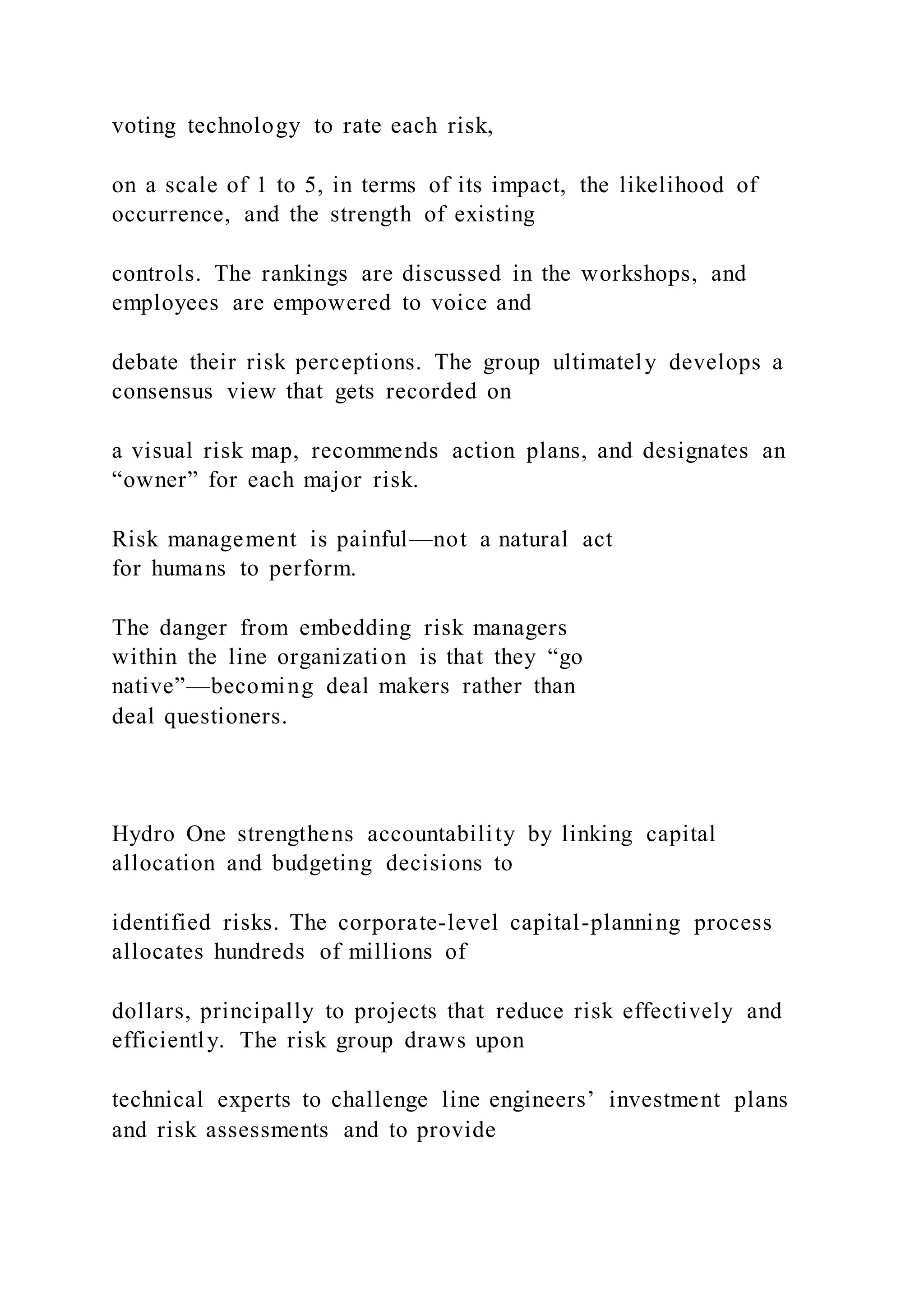 voting technology to rate each risk,
on a scale of 1 to 5, in terms of its impact, the likelihood of
occurrence, and the strength of existing
controls. The rankings are discussed in the workshops, and
employees are empowered to voice and
debate their risk perceptions. The group ultimately develops a
consensus view that gets recorded on
a visual risk map, recommends action plans, and designates an
“owner” for each major risk.
Risk management is painful—not a natural act
for humans to perform.
The danger from embedding risk managers
within the line organization is that they “go
native”—becoming deal makers rather than
deal questioners.
Hydro One strengthens accountability by linking capital
allocation and budgeting decisions to
identified risks. The corporate-level capital-planning process
allocates hundreds of millions of
dollars, principally to projects that reduce risk effectively and
efficiently. The risk group draws upon
technical experts to challenge line engineers’ investment plans
and risk assessments and to provide
 