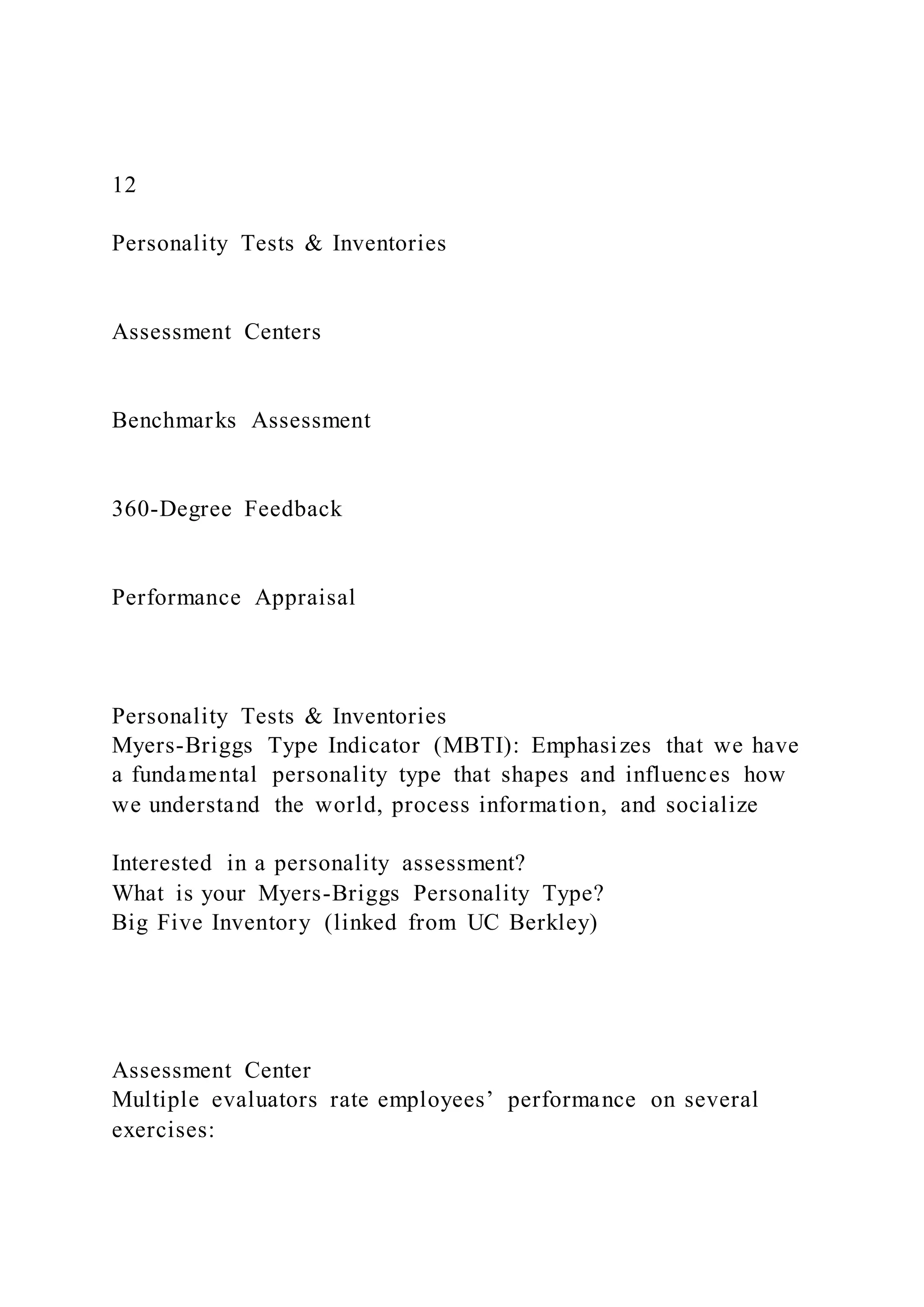 12
Personality Tests & Inventories
Assessment Centers
Benchmarks Assessment
360-Degree Feedback
Performance Appraisal
Personality Tests & Inventories
Myers-Briggs Type Indicator (MBTI): Emphasizes that we have
a fundamental personality type that shapes and influences how
we understand the world, process information, and socialize
Interested in a personality assessment?
What is your Myers-Briggs Personality Type?
Big Five Inventory (linked from UC Berkley)
Assessment Center
Multiple evaluators rate employees’ performance on several
exercises:
 