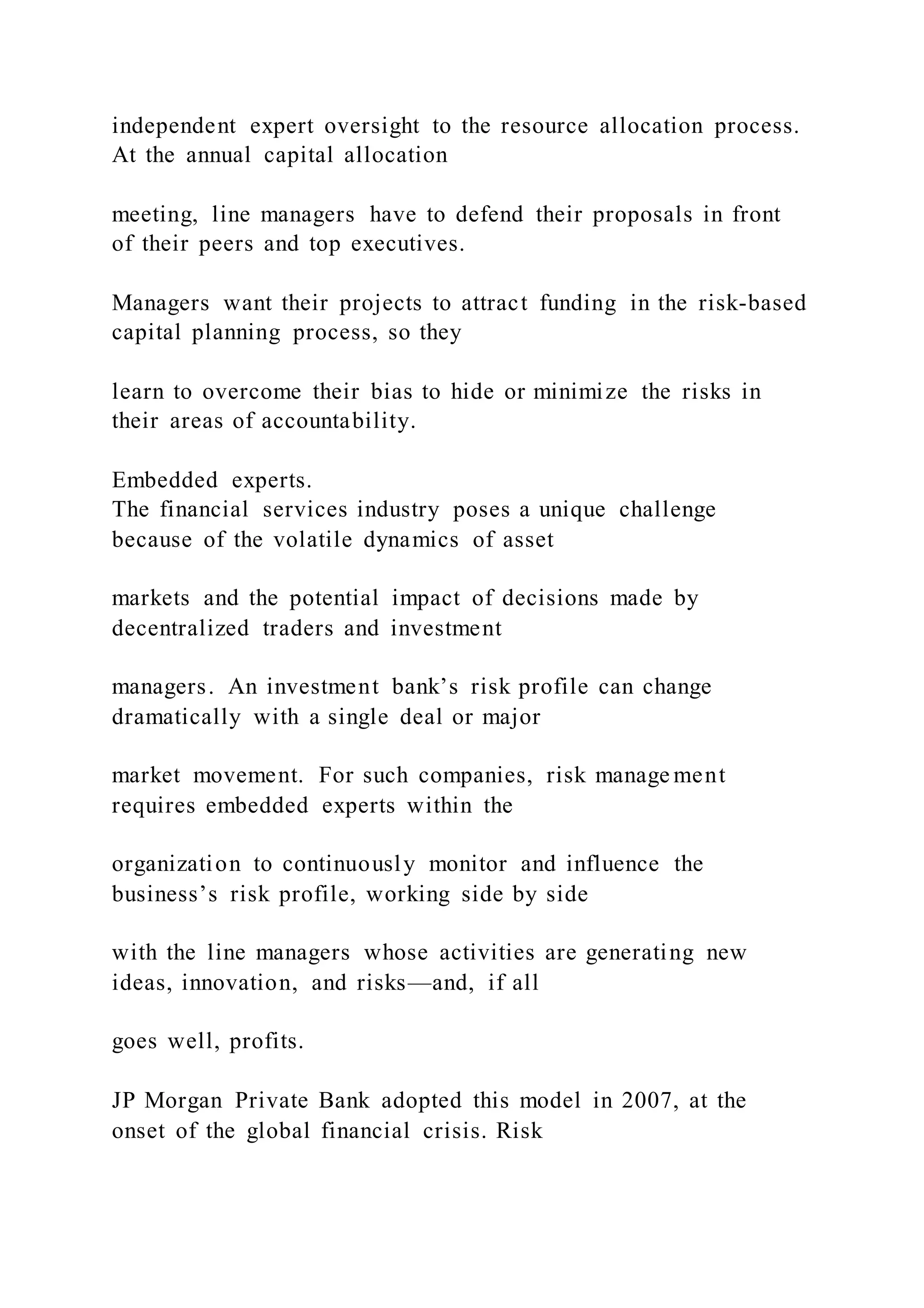 independent expert oversight to the resource allocation process.
At the annual capital allocation
meeting, line managers have to defend their proposals in front
of their peers and top executives.
Managers want their projects to attract funding in the risk-based
capital planning process, so they
learn to overcome their bias to hide or minimize the risks in
their areas of accountability.
Embedded experts.
The financial services industry poses a unique challenge
because of the volatile dynamics of asset
markets and the potential impact of decisions made by
decentralized traders and investment
managers. An investment bank’s risk profile can change
dramatically with a single deal or major
market movement. For such companies, risk manage ment
requires embedded experts within the
organization to continuously monitor and influence the
business’s risk profile, working side by side
with the line managers whose activities are generating new
ideas, innovation, and risks—and, if all
goes well, profits.
JP Morgan Private Bank adopted this model in 2007, at the
onset of the global financial crisis. Risk
 
