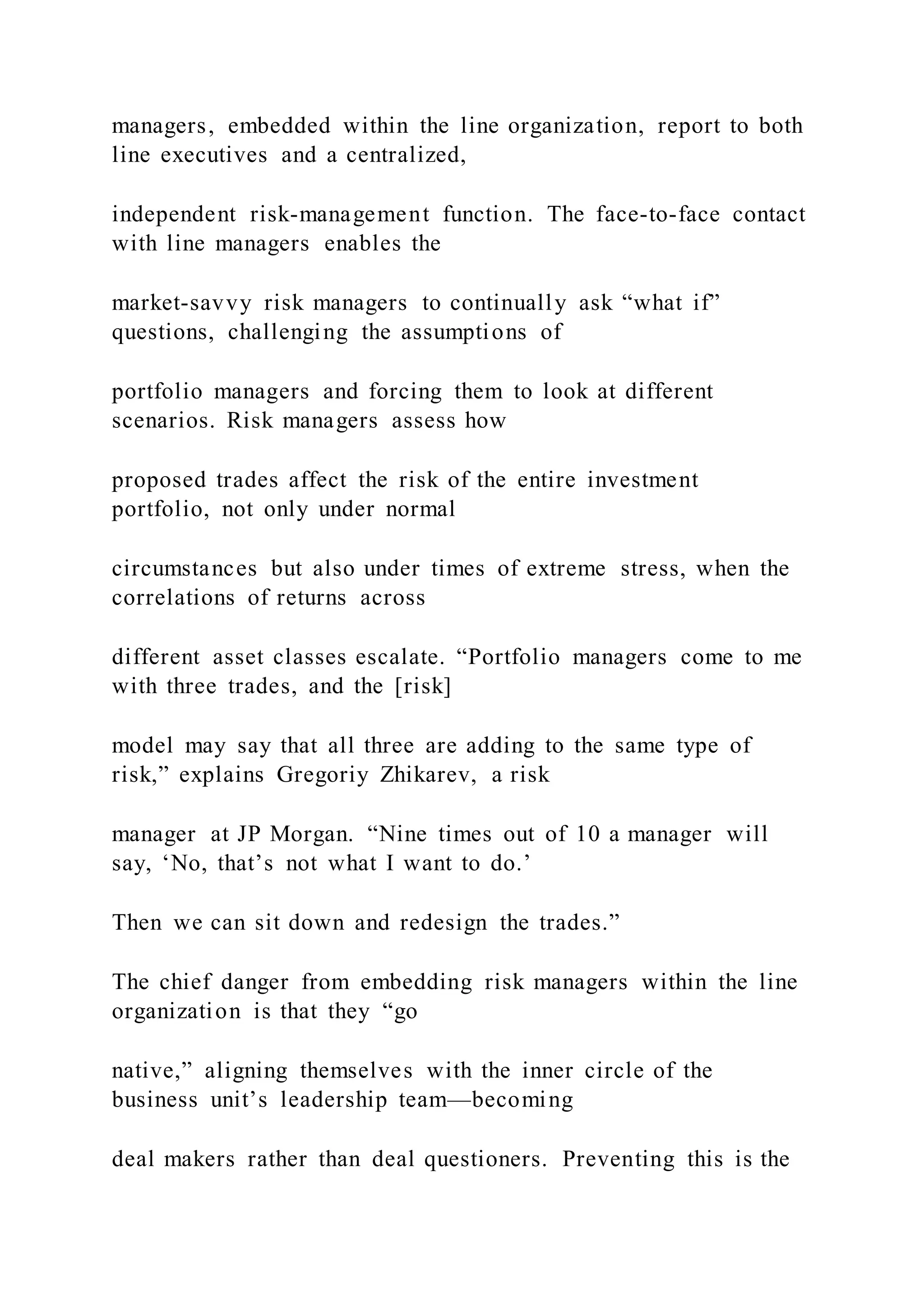 managers, embedded within the line organization, report to both
line executives and a centralized,
independent risk-management function. The face-to-face contact
with line managers enables the
market-savvy risk managers to continually ask “what if”
questions, challenging the assumptions of
portfolio managers and forcing them to look at different
scenarios. Risk managers assess how
proposed trades affect the risk of the entire investment
portfolio, not only under normal
circumstances but also under times of extreme stress, when the
correlations of returns across
different asset classes escalate. “Portfolio managers come to me
with three trades, and the [risk]
model may say that all three are adding to the same type of
risk,” explains Gregoriy Zhikarev, a risk
manager at JP Morgan. “Nine times out of 10 a manager will
say, ‘No, that’s not what I want to do.’
Then we can sit down and redesign the trades.”
The chief danger from embedding risk managers within the line
organization is that they “go
native,” aligning themselves with the inner circle of the
business unit’s leadership team—becoming
deal makers rather than deal questioners. Preventing this is the
 