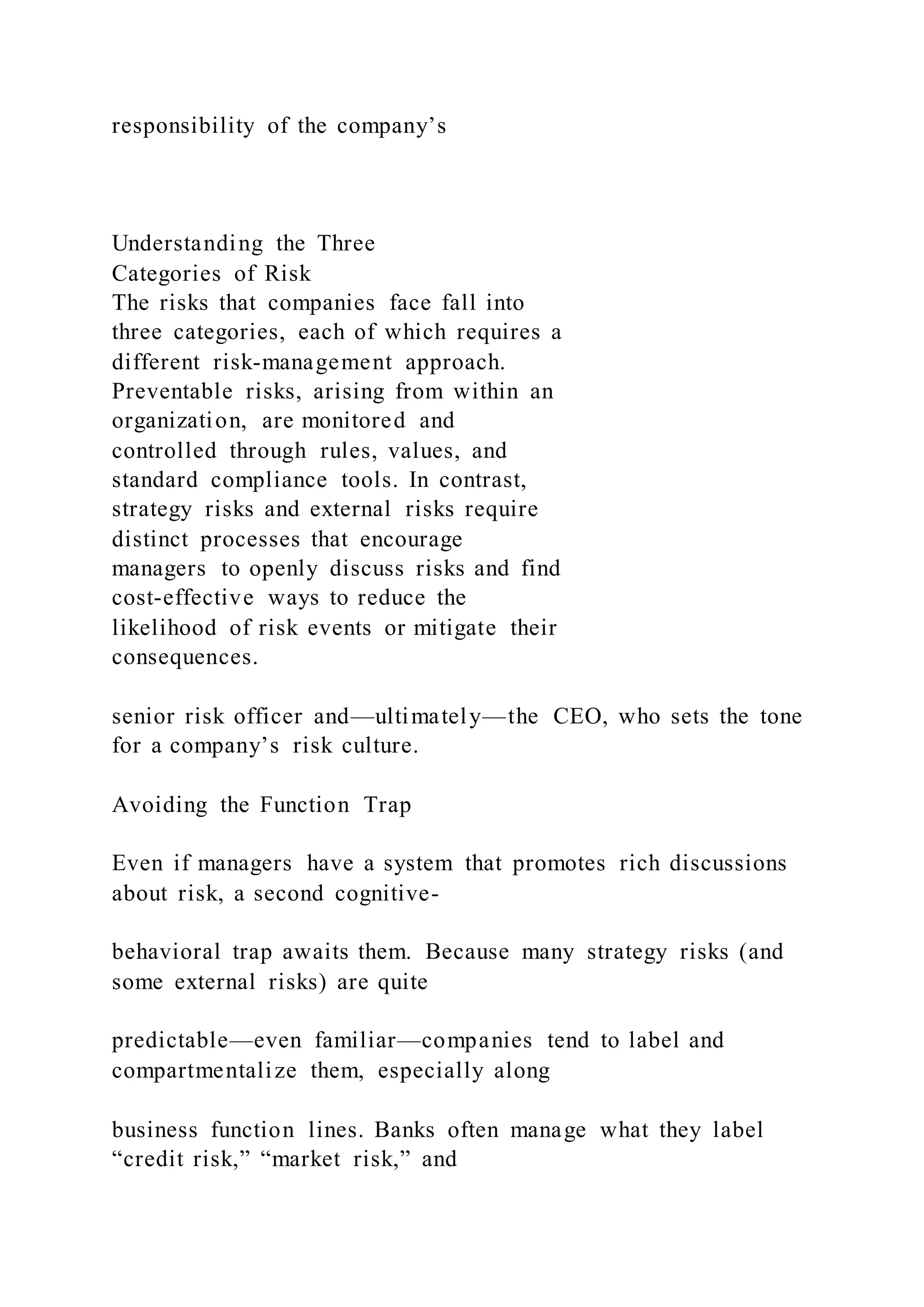 responsibility of the company’s
Understanding the Three
Categories of Risk
The risks that companies face fall into
three categories, each of which requires a
different risk-management approach.
Preventable risks, arising from within an
organization, are monitored and
controlled through rules, values, and
standard compliance tools. In contrast,
strategy risks and external risks require
distinct processes that encourage
managers to openly discuss risks and find
cost-effective ways to reduce the
likelihood of risk events or mitigate their
consequences.
senior risk officer and—ultimately—the CEO, who sets the tone
for a company’s risk culture.
Avoiding the Function Trap
Even if managers have a system that promotes rich discussions
about risk, a second cognitive-
behavioral trap awaits them. Because many strategy risks (and
some external risks) are quite
predictable—even familiar—companies tend to label and
compartmentalize them, especially along
business function lines. Banks often manage what they label
“credit risk,” “market risk,” and
 