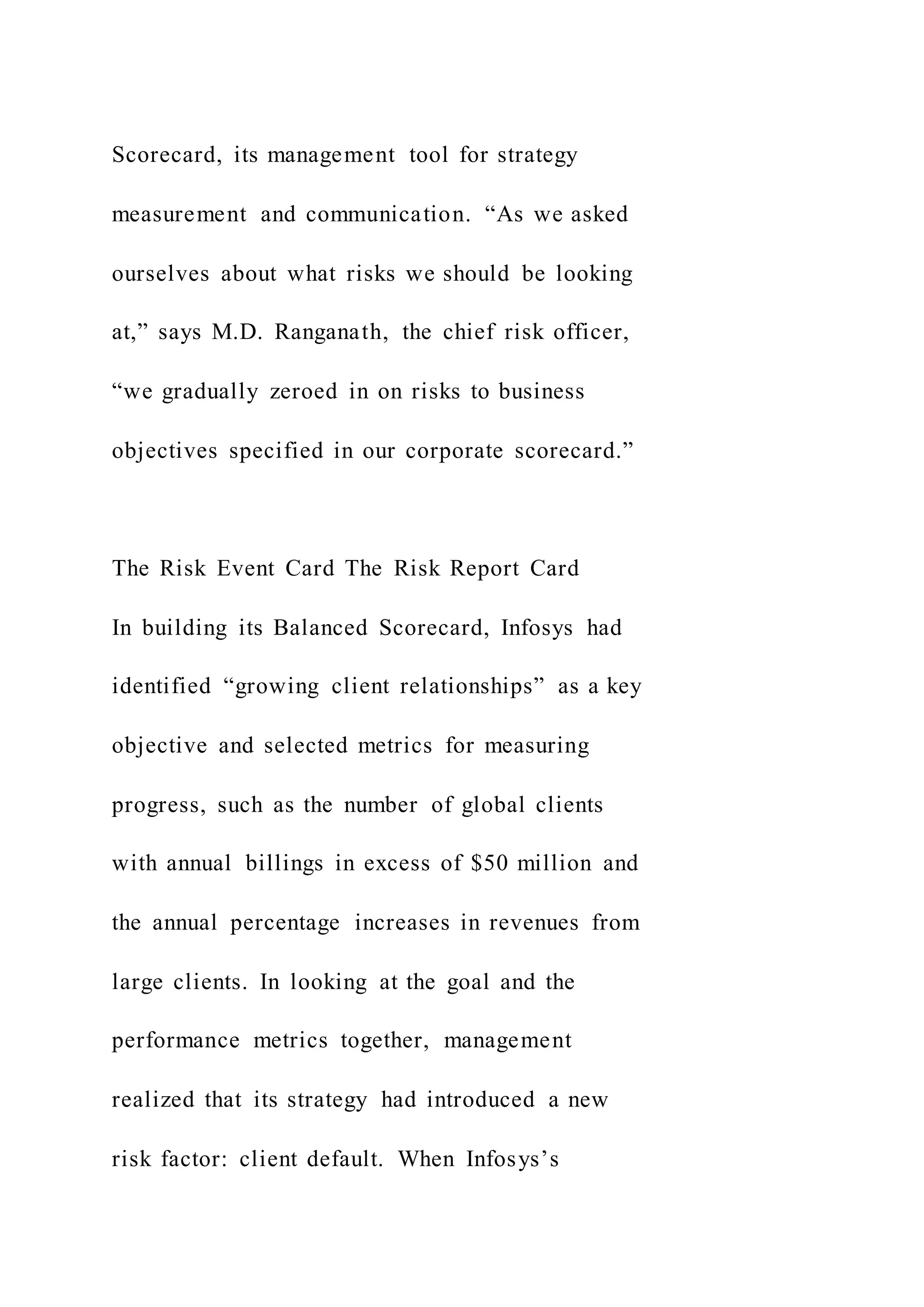 Scorecard, its management tool for strategy
measurement and communication. “As we asked
ourselves about what risks we should be looking
at,” says M.D. Ranganath, the chief risk officer,
“we gradually zeroed in on risks to business
objectives specified in our corporate scorecard.”
The Risk Event Card The Risk Report Card
In building its Balanced Scorecard, Infosys had
identified “growing client relationships” as a key
objective and selected metrics for measuring
progress, such as the number of global clients
with annual billings in excess of $50 million and
the annual percentage increases in revenues from
large clients. In looking at the goal and the
performance metrics together, management
realized that its strategy had introduced a new
risk factor: client default. When Infosys’s
 
