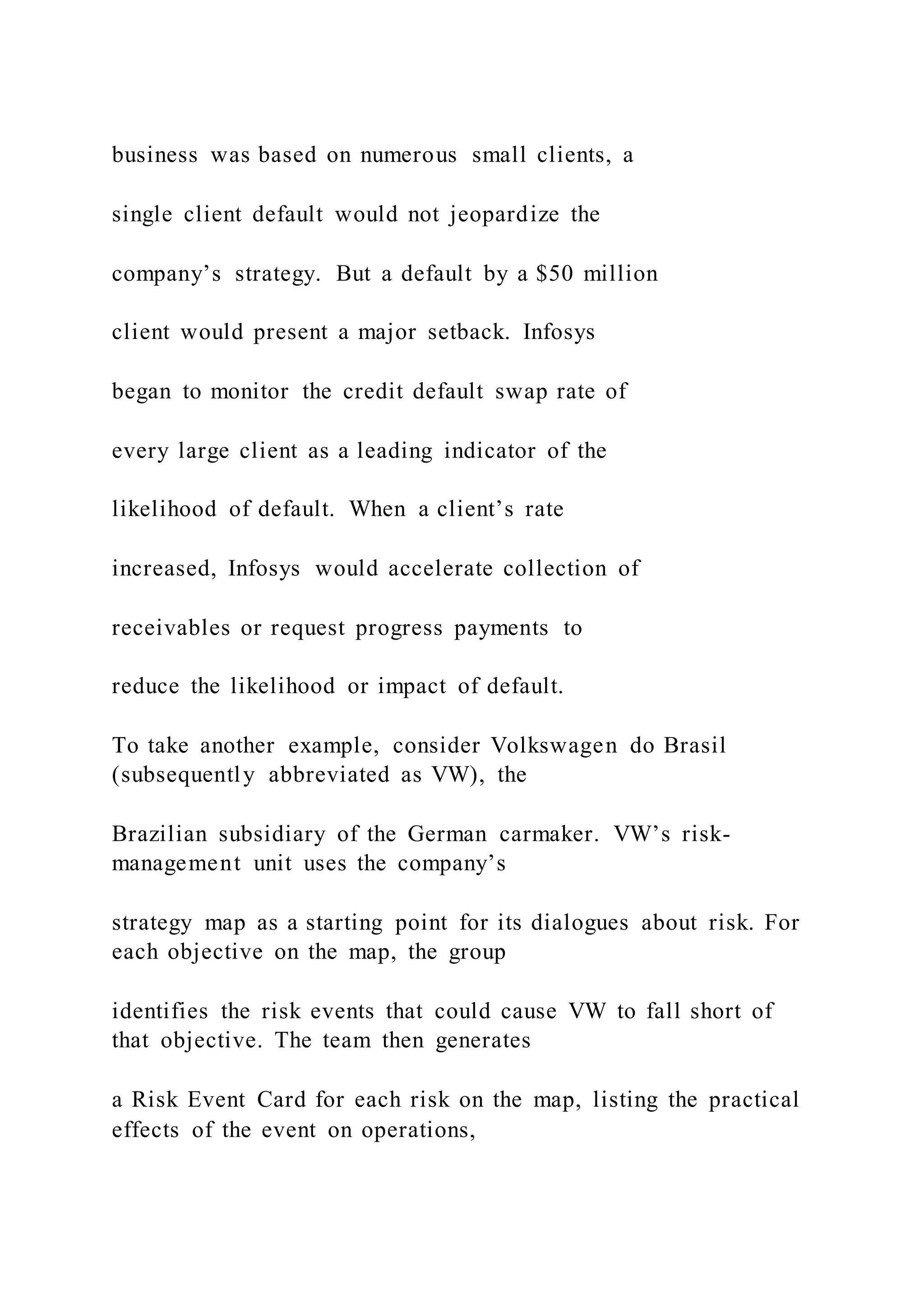 business was based on numerous small clients, a
single client default would not jeopardize the
company’s strategy. But a default by a $50 million
client would present a major setback. Infosys
began to monitor the credit default swap rate of
every large client as a leading indicator of the
likelihood of default. When a client’s rate
increased, Infosys would accelerate collection of
receivables or request progress payments to
reduce the likelihood or impact of default.
To take another example, consider Volkswagen do Brasil
(subsequently abbreviated as VW), the
Brazilian subsidiary of the German carmaker. VW’s risk-
management unit uses the company’s
strategy map as a starting point for its dialogues about risk. For
each objective on the map, the group
identifies the risk events that could cause VW to fall short of
that objective. The team then generates
a Risk Event Card for each risk on the map, listing the practical
effects of the event on operations,
 