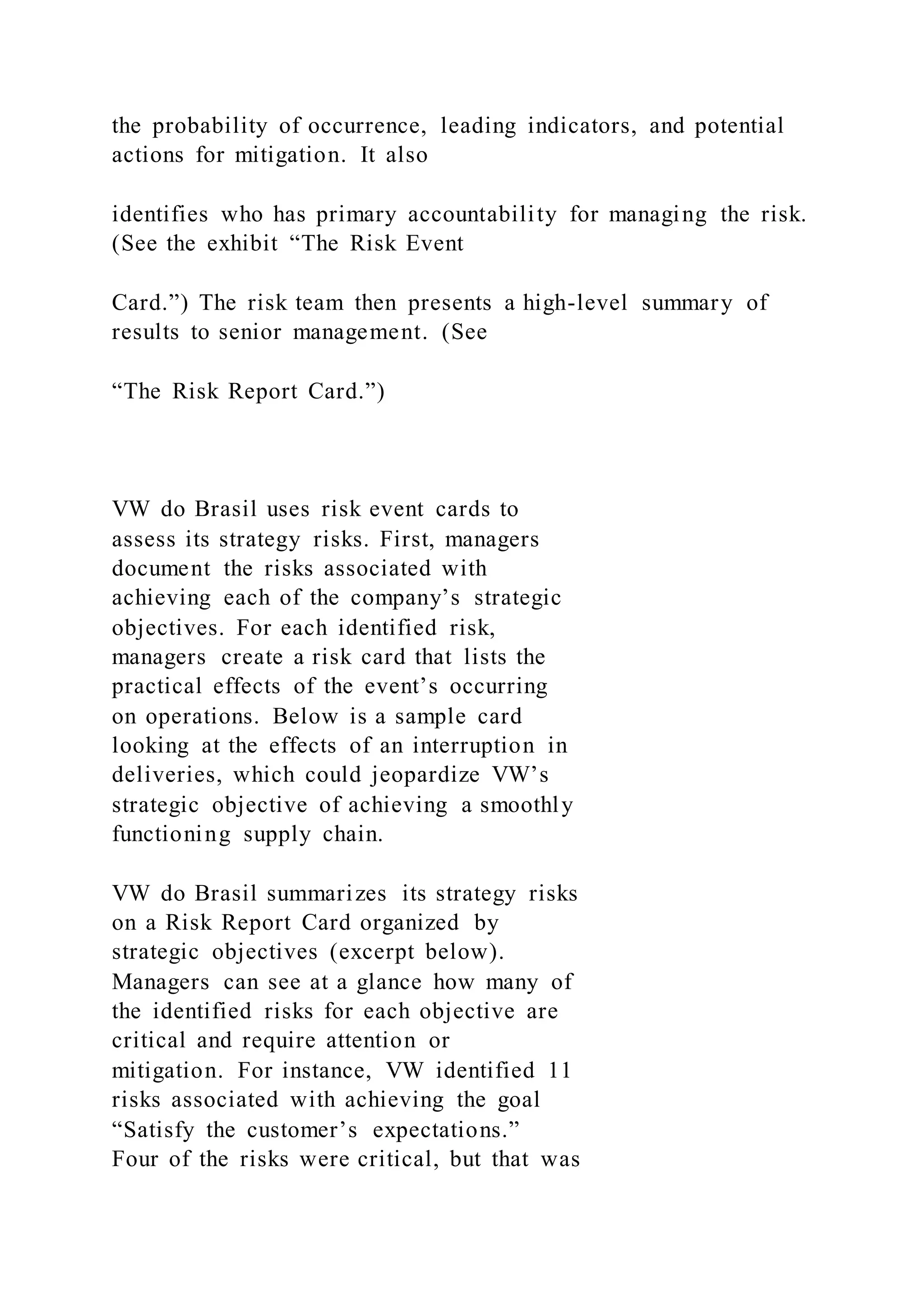 the probability of occurrence, leading indicators, and potential
actions for mitigation. It also
identifies who has primary accountability for managing the risk.
(See the exhibit “The Risk Event
Card.”) The risk team then presents a high-level summary of
results to senior management. (See
“The Risk Report Card.”)
VW do Brasil uses risk event cards to
assess its strategy risks. First, managers
document the risks associated with
achieving each of the company’s strategic
objectives. For each identified risk,
managers create a risk card that lists the
practical effects of the event’s occurring
on operations. Below is a sample card
looking at the effects of an interruption in
deliveries, which could jeopardize VW’s
strategic objective of achieving a smoothly
functioning supply chain.
VW do Brasil summarizes its strategy risks
on a Risk Report Card organized by
strategic objectives (excerpt below).
Managers can see at a glance how many of
the identified risks for each objective are
critical and require attention or
mitigation. For instance, VW identified 11
risks associated with achieving the goal
“Satisfy the customer’s expectations.”
Four of the risks were critical, but that was
 