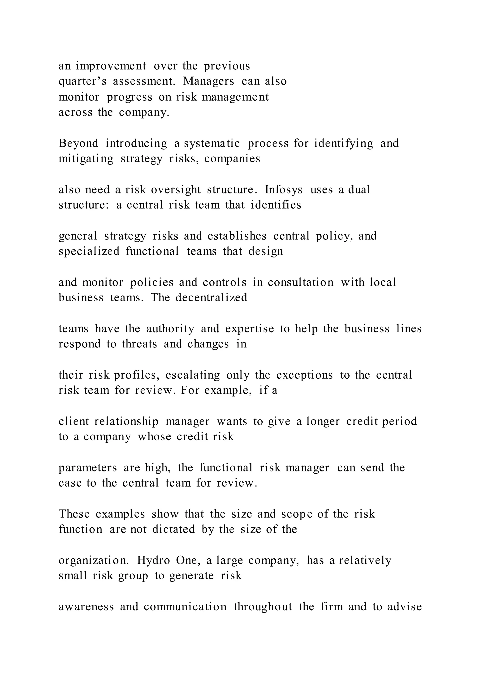 an improvement over the previous
quarter’s assessment. Managers can also
monitor progress on risk management
across the company.
Beyond introducing a systematic process for identifying and
mitigating strategy risks, companies
also need a risk oversight structure. Infosys uses a dual
structure: a central risk team that identifies
general strategy risks and establishes central policy, and
specialized functional teams that design
and monitor policies and controls in consultation with local
business teams. The decentralized
teams have the authority and expertise to help the business lines
respond to threats and changes in
their risk profiles, escalating only the exceptions to the central
risk team for review. For example, if a
client relationship manager wants to give a longer credit period
to a company whose credit risk
parameters are high, the functional risk manager can send the
case to the central team for review.
These examples show that the size and scope of the risk
function are not dictated by the size of the
organization. Hydro One, a large company, has a relatively
small risk group to generate risk
awareness and communication throughout the firm and to advise
 