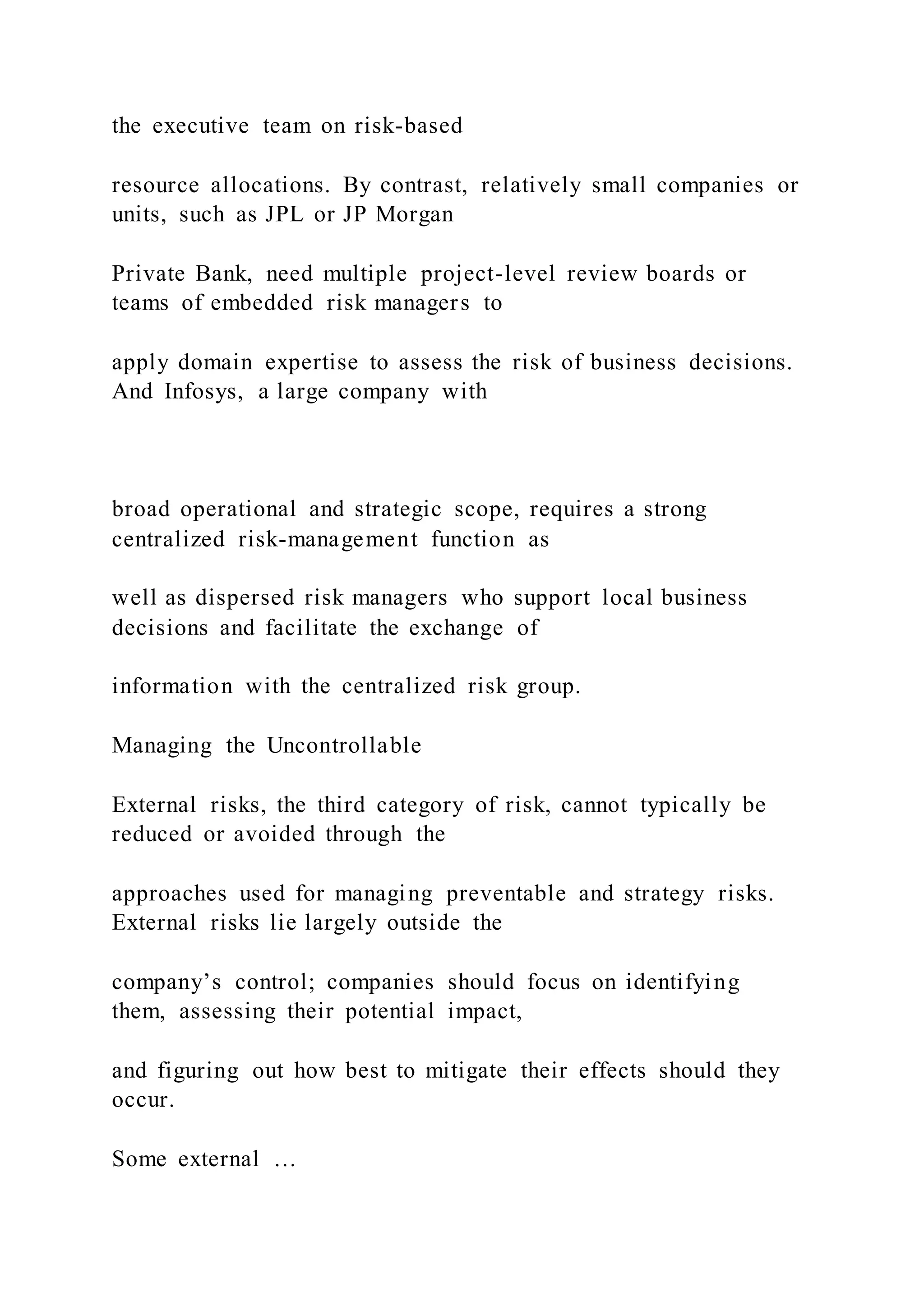 the executive team on risk-based
resource allocations. By contrast, relatively small companies or
units, such as JPL or JP Morgan
Private Bank, need multiple project-level review boards or
teams of embedded risk managers to
apply domain expertise to assess the risk of business decisions.
And Infosys, a large company with
broad operational and strategic scope, requires a strong
centralized risk-management function as
well as dispersed risk managers who support local business
decisions and facilitate the exchange of
information with the centralized risk group.
Managing the Uncontrollable
External risks, the third category of risk, cannot typically be
reduced or avoided through the
approaches used for managing preventable and strategy risks.
External risks lie largely outside the
company’s control; companies should focus on identifying
them, assessing their potential impact,
and figuring out how best to mitigate their effects should they
occur.
Some external …
 