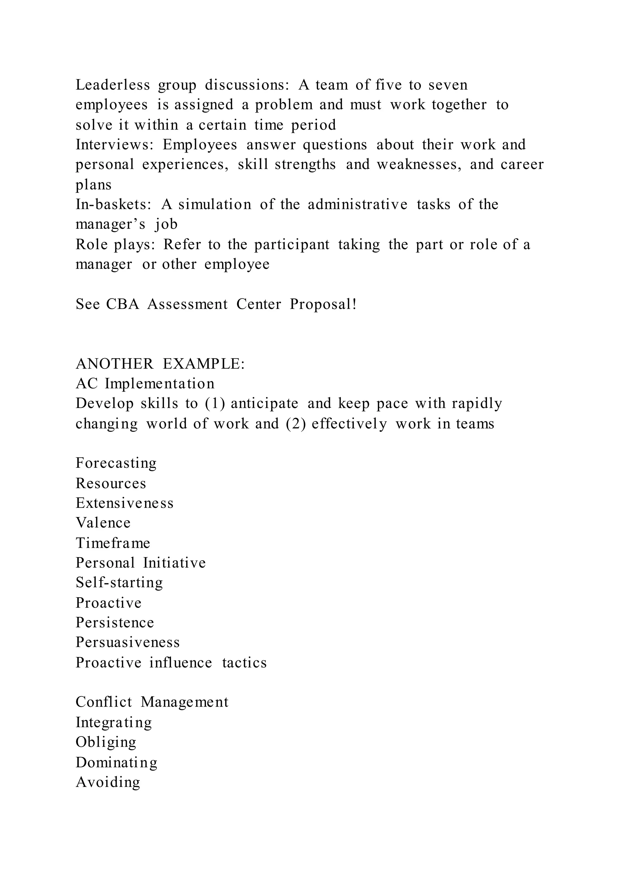 Leaderless group discussions: A team of five to seven
employees is assigned a problem and must work together to
solve it within a certain time period
Interviews: Employees answer questions about their work and
personal experiences, skill strengths and weaknesses, and career
plans
In-baskets: A simulation of the administrative tasks of the
manager’s job
Role plays: Refer to the participant taking the part or role of a
manager or other employee
See CBA Assessment Center Proposal!
ANOTHER EXAMPLE:
AC Implementation
Develop skills to (1) anticipate and keep pace with rapidly
changing world of work and (2) effectively work in teams
Forecasting
Resources
Extensiveness
Valence
Timeframe
Personal Initiative
Self-starting
Proactive
Persistence
Persuasiveness
Proactive influence tactics
Conflict Management
Integrating
Obliging
Dominating
Avoiding
 