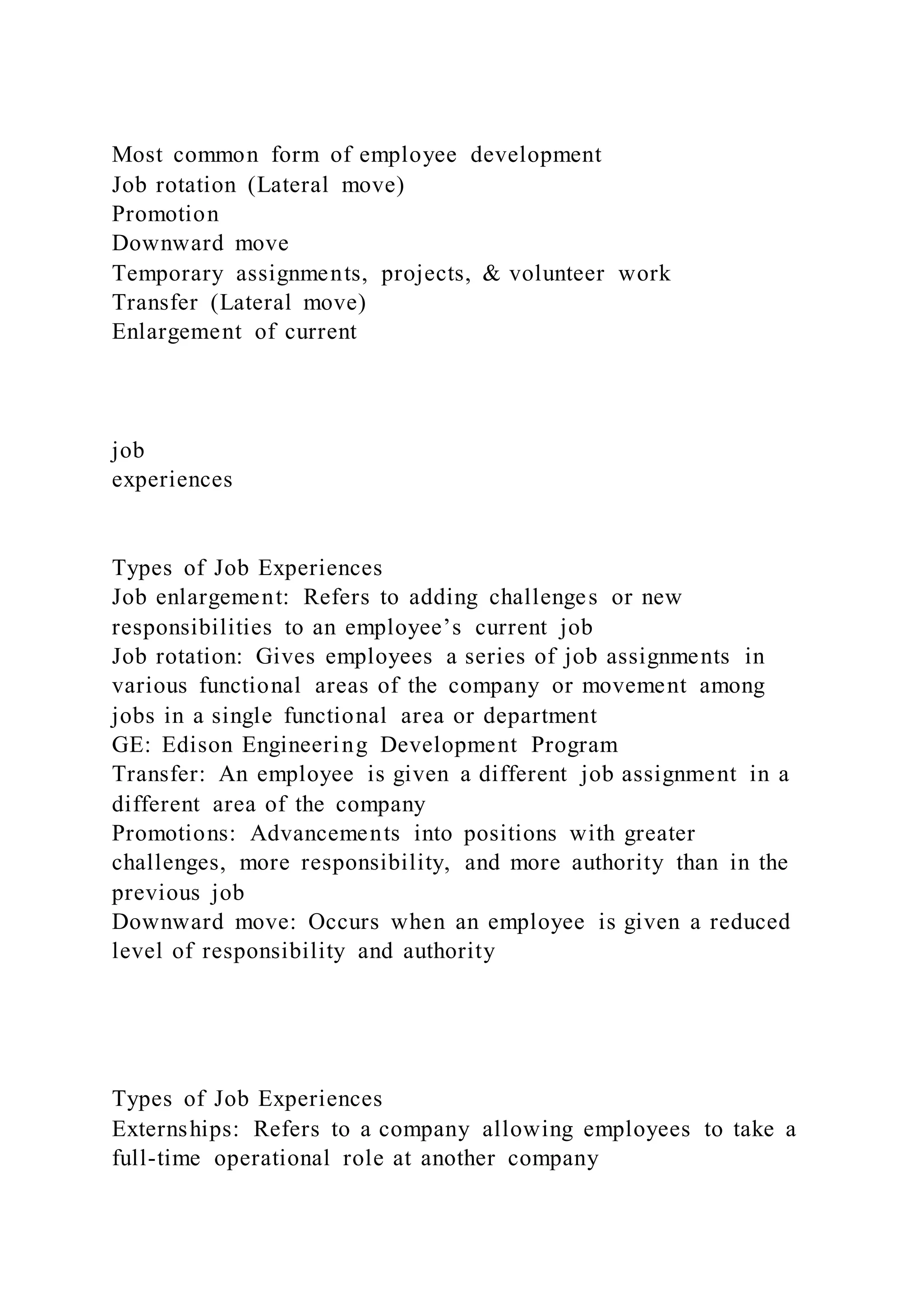 Most common form of employee development
Job rotation (Lateral move)
Promotion
Downward move
Temporary assignments, projects, & volunteer work
Transfer (Lateral move)
Enlargement of current
job
experiences
Types of Job Experiences
Job enlargement: Refers to adding challenges or new
responsibilities to an employee’s current job
Job rotation: Gives employees a series of job assignments in
various functional areas of the company or movement among
jobs in a single functional area or department
GE: Edison Engineering Development Program
Transfer: An employee is given a different job assignment in a
different area of the company
Promotions: Advancements into positions with greater
challenges, more responsibility, and more authority than in the
previous job
Downward move: Occurs when an employee is given a reduced
level of responsibility and authority
Types of Job Experiences
Externships: Refers to a company allowing employees to take a
full-time operational role at another company
 