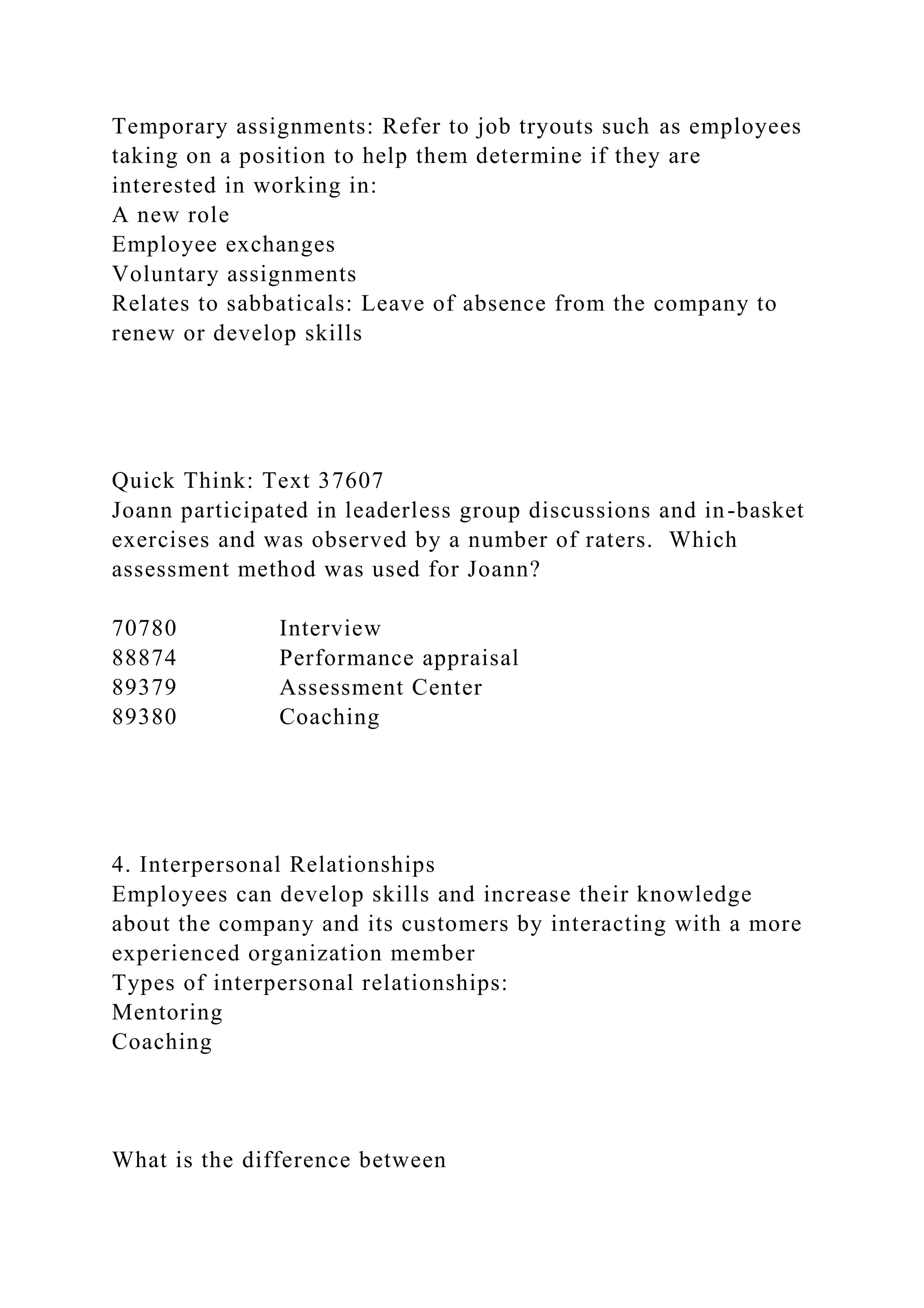 Temporary assignments: Refer to job tryouts such as employees
taking on a position to help them determine if they are
interested in working in:
A new role
Employee exchanges
Voluntary assignments
Relates to sabbaticals: Leave of absence from the company to
renew or develop skills
Quick Think: Text 37607
Joann participated in leaderless group discussions and in-basket
exercises and was observed by a number of raters. Which
assessment method was used for Joann?
70780 Interview
88874 Performance appraisal
89379 Assessment Center
89380 Coaching
4. Interpersonal Relationships
Employees can develop skills and increase their knowledge
about the company and its customers by interacting with a more
experienced organization member
Types of interpersonal relationships:
Mentoring
Coaching
What is the difference between
 