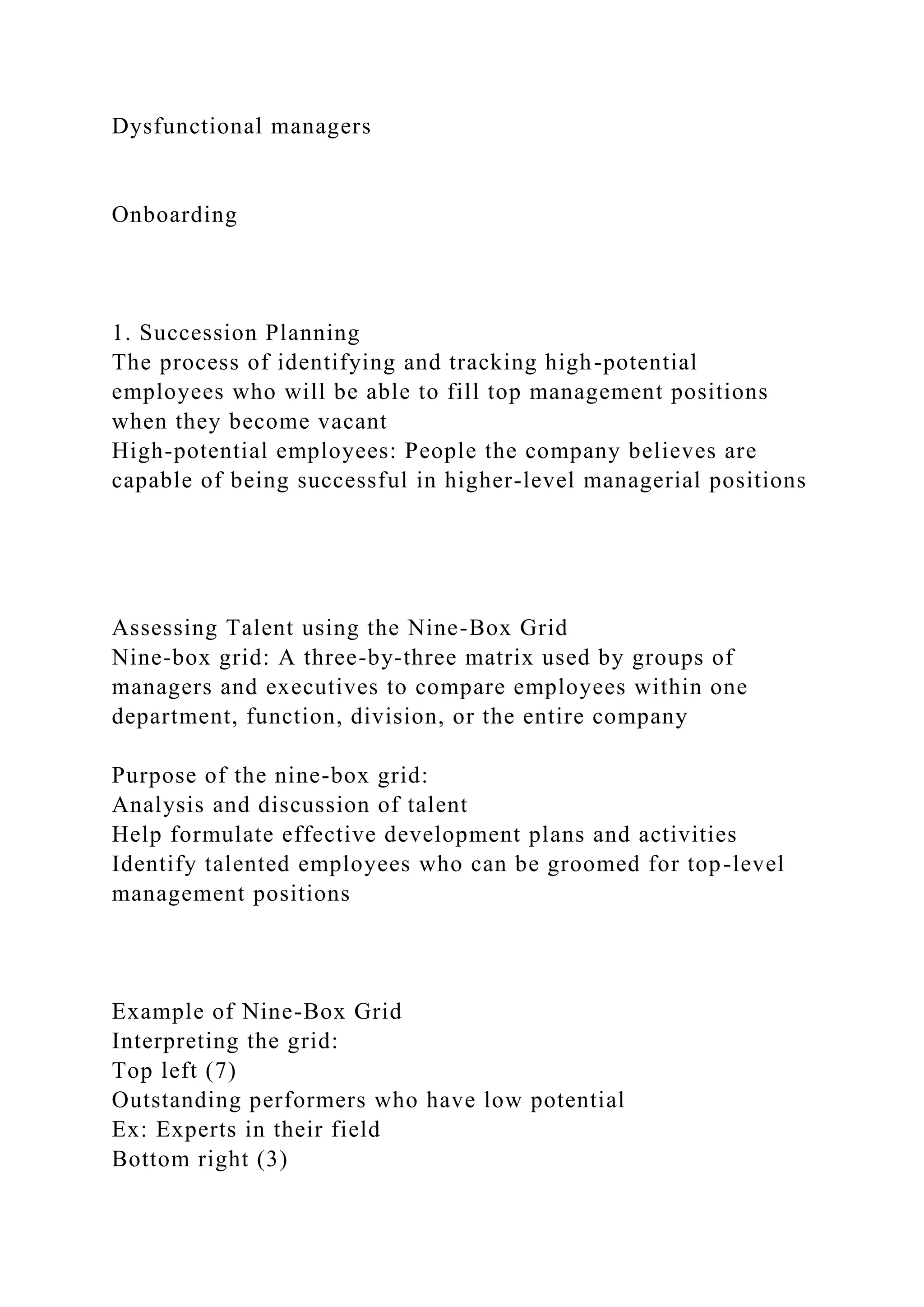 Dysfunctional managers
Onboarding
1. Succession Planning
The process of identifying and tracking high-potential
employees who will be able to fill top management positions
when they become vacant
High-potential employees: People the company believes are
capable of being successful in higher-level managerial positions
Assessing Talent using the Nine-Box Grid
Nine-box grid: A three-by-three matrix used by groups of
managers and executives to compare employees within one
department, function, division, or the entire company
Purpose of the nine-box grid:
Analysis and discussion of talent
Help formulate effective development plans and activities
Identify talented employees who can be groomed for top-level
management positions
Example of Nine-Box Grid
Interpreting the grid:
Top left (7)
Outstanding performers who have low potential
Ex: Experts in their field
Bottom right (3)
 