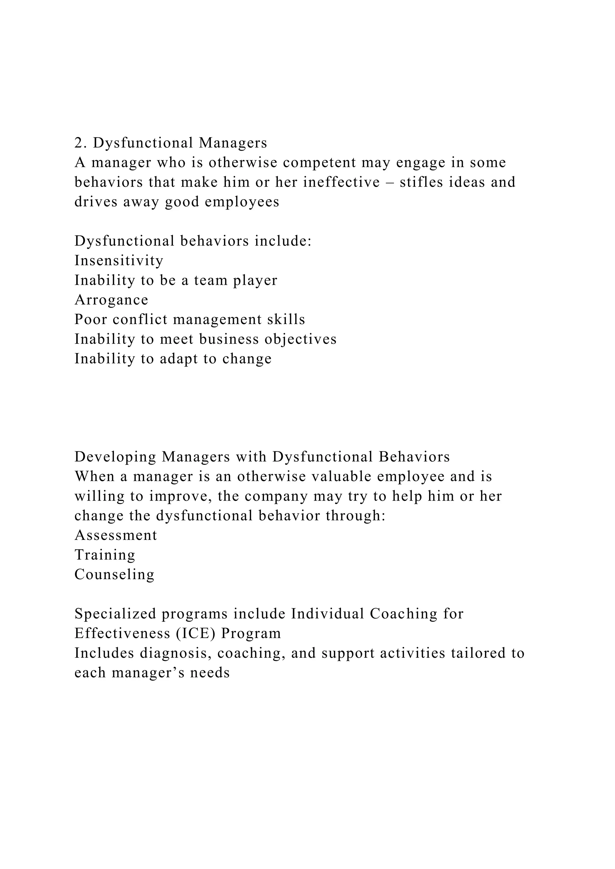 2. Dysfunctional Managers
A manager who is otherwise competent may engage in some
behaviors that make him or her ineffective – stifles ideas and
drives away good employees
Dysfunctional behaviors include:
Insensitivity
Inability to be a team player
Arrogance
Poor conflict management skills
Inability to meet business objectives
Inability to adapt to change
Developing Managers with Dysfunctional Behaviors
When a manager is an otherwise valuable employee and is
willing to improve, the company may try to help him or her
change the dysfunctional behavior through:
Assessment
Training
Counseling
Specialized programs include Individual Coaching for
Effectiveness (ICE) Program
Includes diagnosis, coaching, and support activities tailored to
each manager’s needs
 