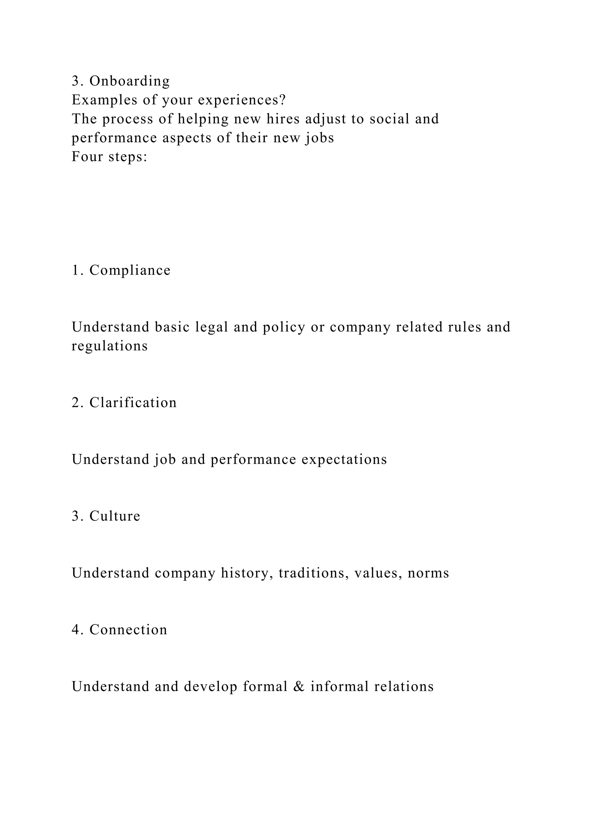 3. Onboarding
Examples of your experiences?
The process of helping new hires adjust to social and
performance aspects of their new jobs
Four steps:
1. Compliance
Understand basic legal and policy or company related rules and
regulations
2. Clarification
Understand job and performance expectations
3. Culture
Understand company history, traditions, values, norms
4. Connection
Understand and develop formal & informal relations
 