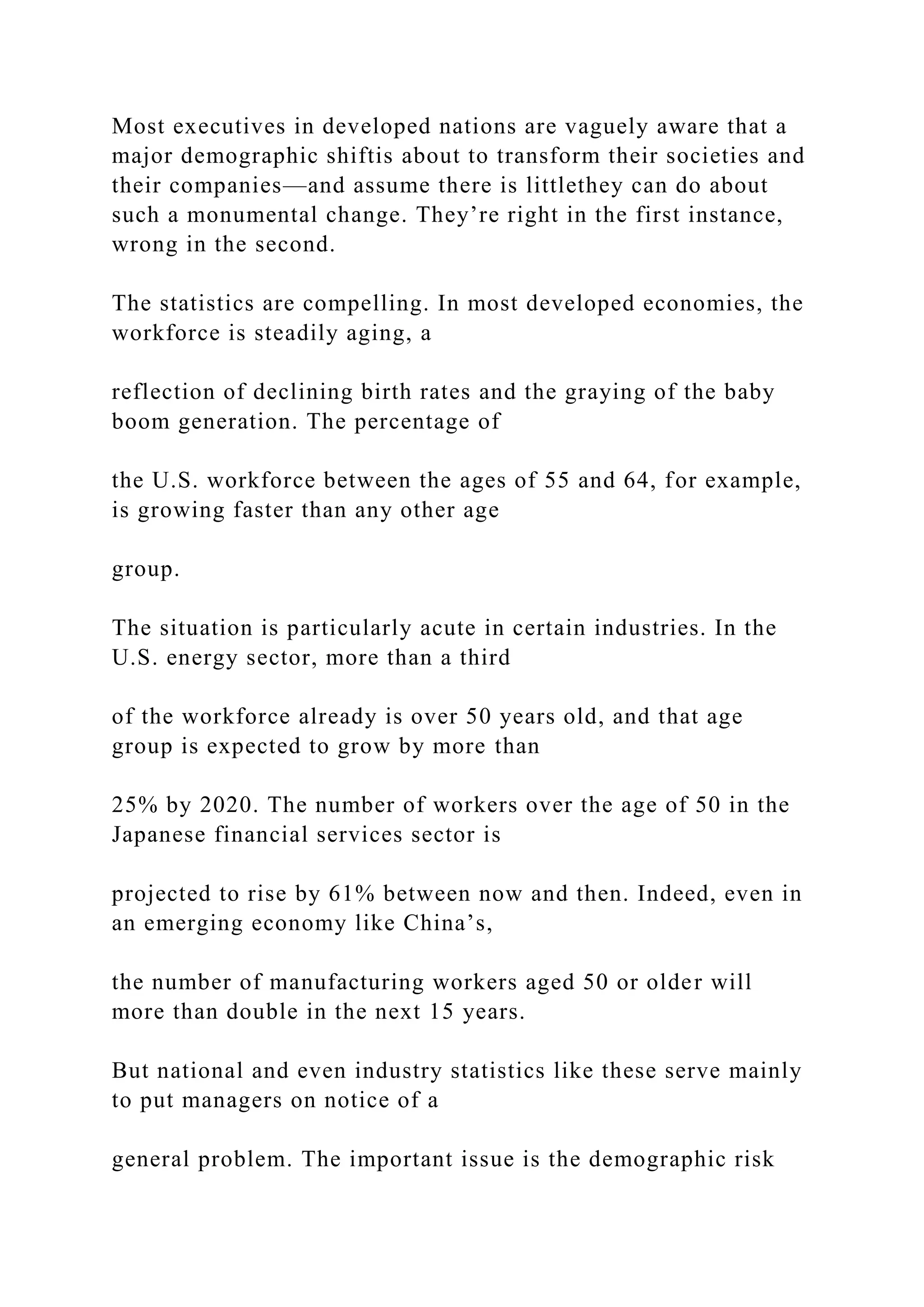 Most executives in developed nations are vaguely aware that a
major demographic shiftis about to transform their societies and
their companies—and assume there is littlethey can do about
such a monumental change. They’re right in the first instance,
wrong in the second.
The statistics are compelling. In most developed economies, the
workforce is steadily aging, a
reflection of declining birth rates and the graying of the baby
boom generation. The percentage of
the U.S. workforce between the ages of 55 and 64, for example,
is growing faster than any other age
group.
The situation is particularly acute in certain industries. In the
U.S. energy sector, more than a third
of the workforce already is over 50 years old, and that age
group is expected to grow by more than
25% by 2020. The number of workers over the age of 50 in the
Japanese financial services sector is
projected to rise by 61% between now and then. Indeed, even in
an emerging economy like China’s,
the number of manufacturing workers aged 50 or older will
more than double in the next 15 years.
But national and even industry statistics like these serve mainly
to put managers on notice of a
general problem. The important issue is the demographic risk
 
