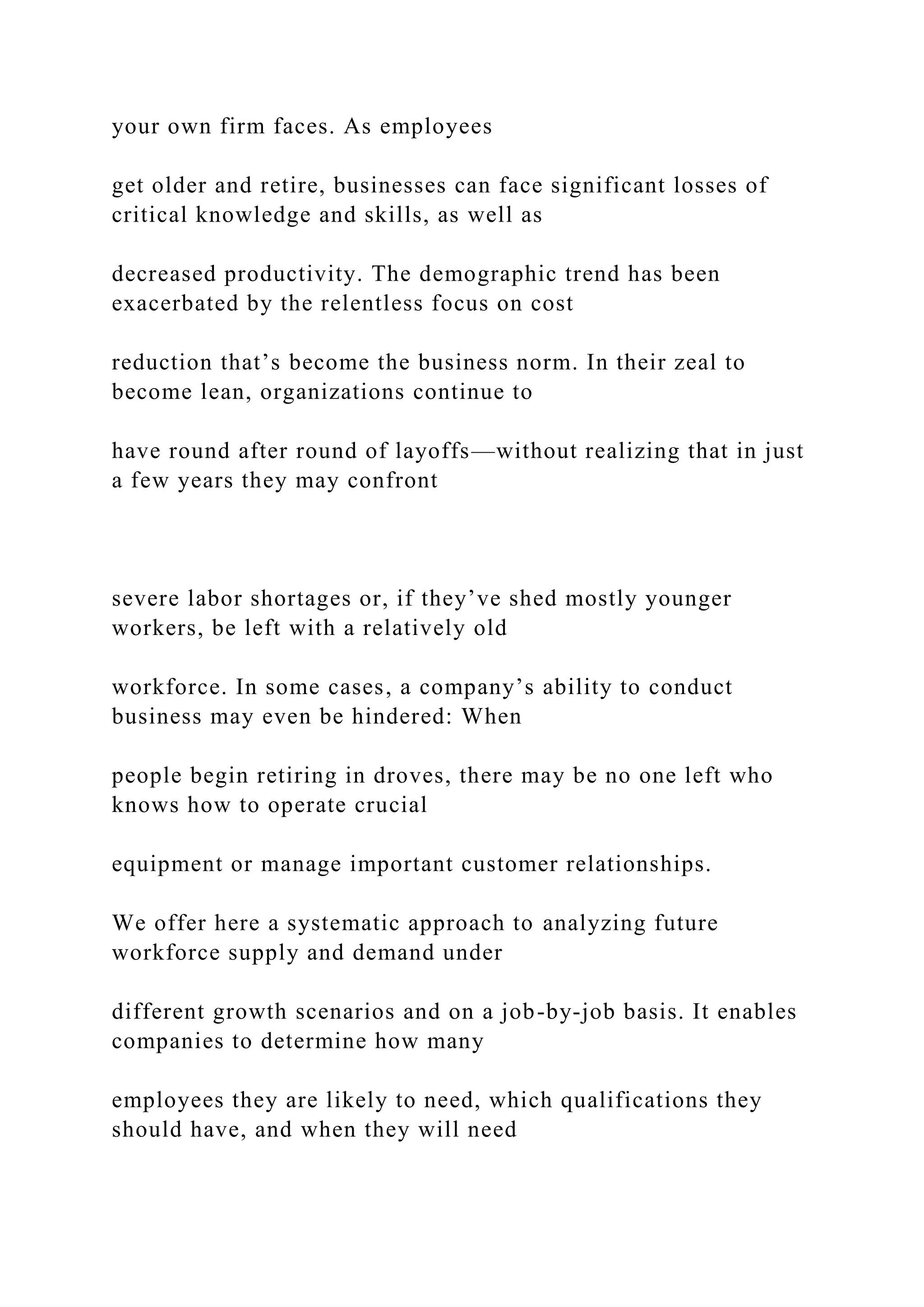 your own firm faces. As employees
get older and retire, businesses can face significant losses of
critical knowledge and skills, as well as
decreased productivity. The demographic trend has been
exacerbated by the relentless focus on cost
reduction that’s become the business norm. In their zeal to
become lean, organizations continue to
have round after round of layoffs—without realizing that in just
a few years they may confront
severe labor shortages or, if they’ve shed mostly younger
workers, be left with a relatively old
workforce. In some cases, a company’s ability to conduct
business may even be hindered: When
people begin retiring in droves, there may be no one left who
knows how to operate crucial
equipment or manage important customer relationships.
We offer here a systematic approach to analyzing future
workforce supply and demand under
different growth scenarios and on a job-by-job basis. It enables
companies to determine how many
employees they are likely to need, which qualifications they
should have, and when they will need
 
