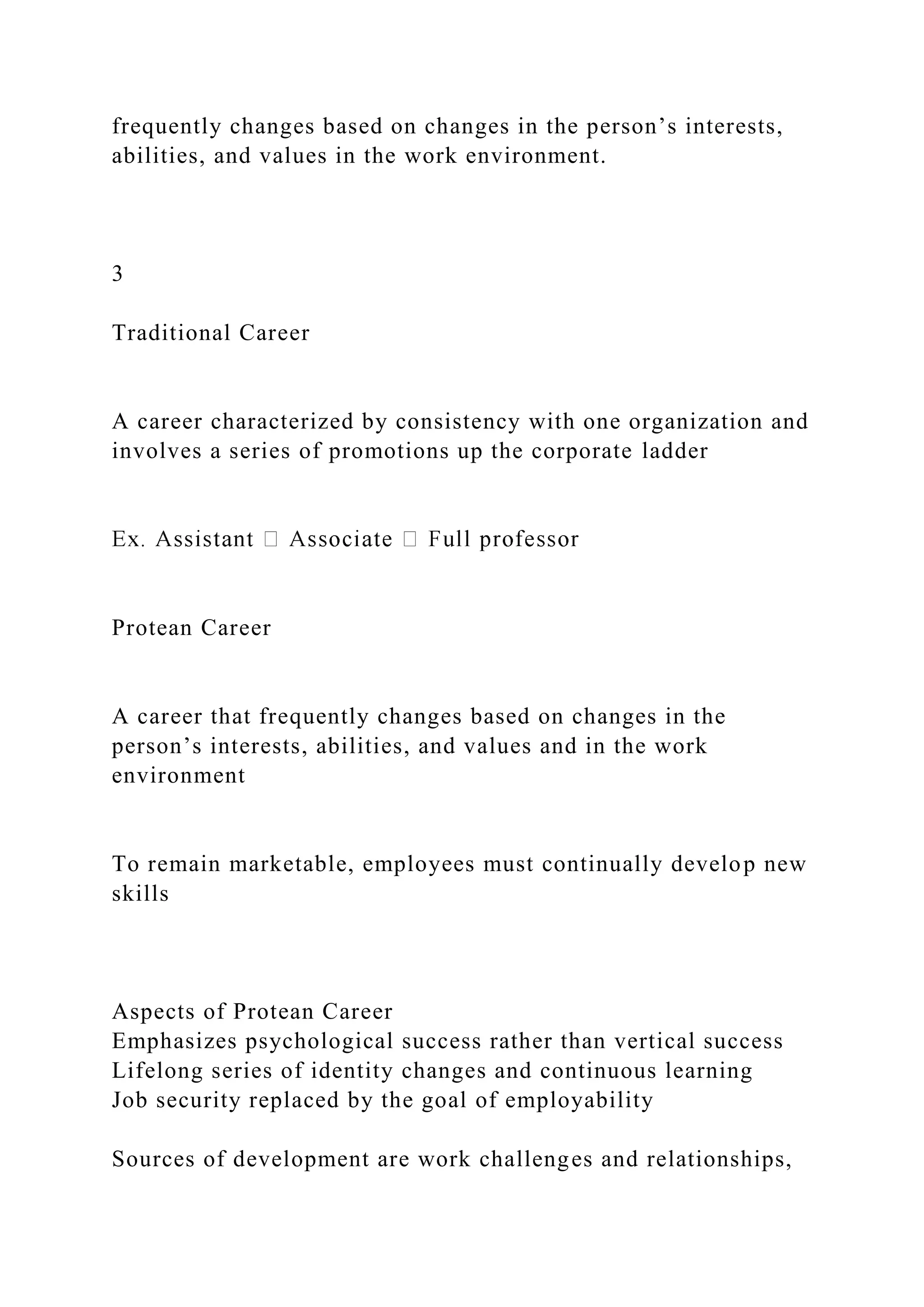 frequently changes based on changes in the person’s interests,
abilities, and values in the work environment.
3
Traditional Career
A career characterized by consistency with one organization and
involves a series of promotions up the corporate ladder
Protean Career
A career that frequently changes based on changes in the
person’s interests, abilities, and values and in the work
environment
To remain marketable, employees must continually develop new
skills
Aspects of Protean Career
Emphasizes psychological success rather than vertical success
Lifelong series of identity changes and continuous learning
Job security replaced by the goal of employability
Sources of development are work challenges and relationships,
 
