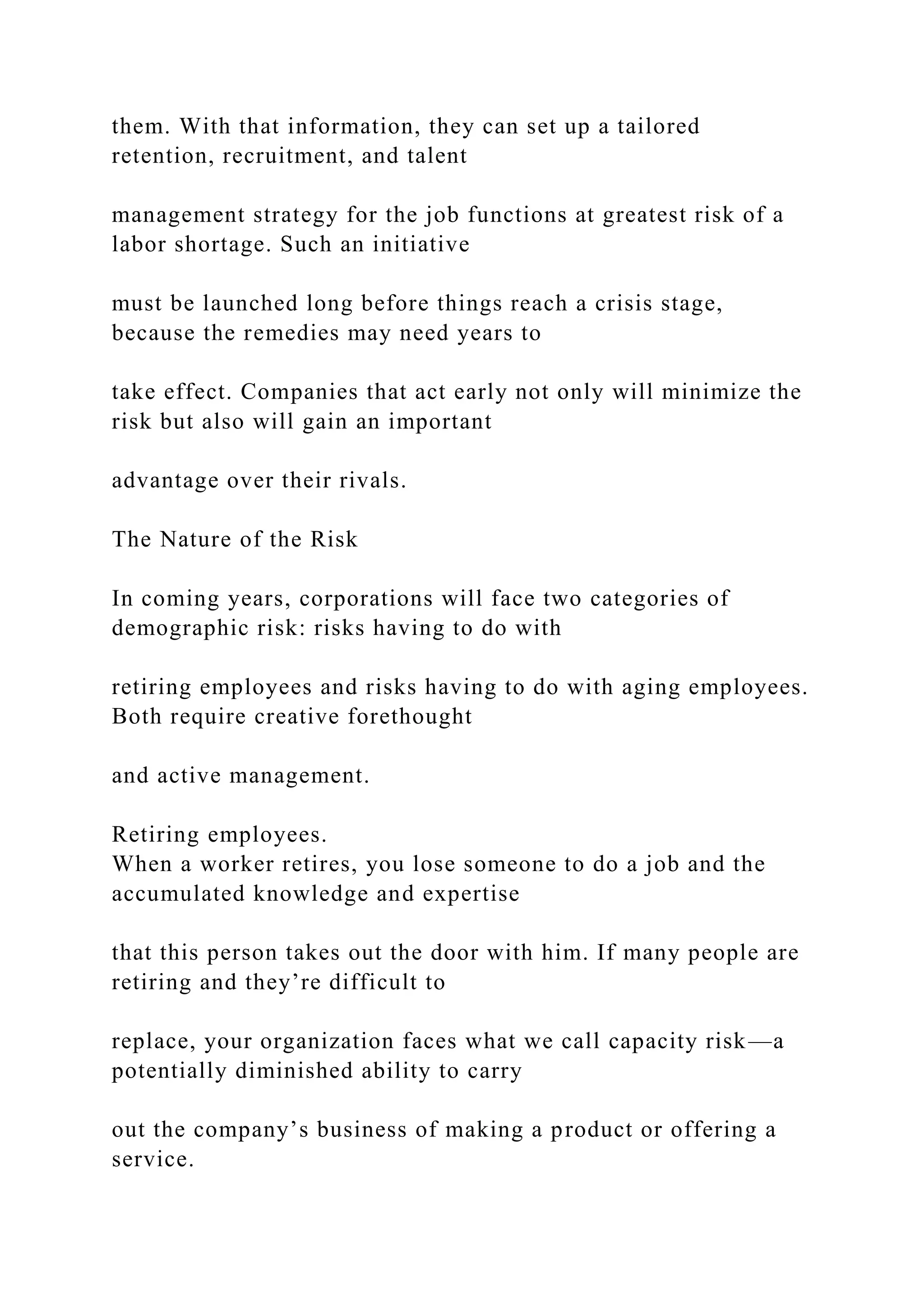 them. With that information, they can set up a tailored
retention, recruitment, and talent
management strategy for the job functions at greatest risk of a
labor shortage. Such an initiative
must be launched long before things reach a crisis stage,
because the remedies may need years to
take effect. Companies that act early not only will minimize the
risk but also will gain an important
advantage over their rivals.
The Nature of the Risk
In coming years, corporations will face two categories of
demographic risk: risks having to do with
retiring employees and risks having to do with aging employees.
Both require creative forethought
and active management.
Retiring employees.
When a worker retires, you lose someone to do a job and the
accumulated knowledge and expertise
that this person takes out the door with him. If many people are
retiring and they’re difficult to
replace, your organization faces what we call capacity risk—a
potentially diminished ability to carry
out the company’s business of making a product or offering a
service.
 