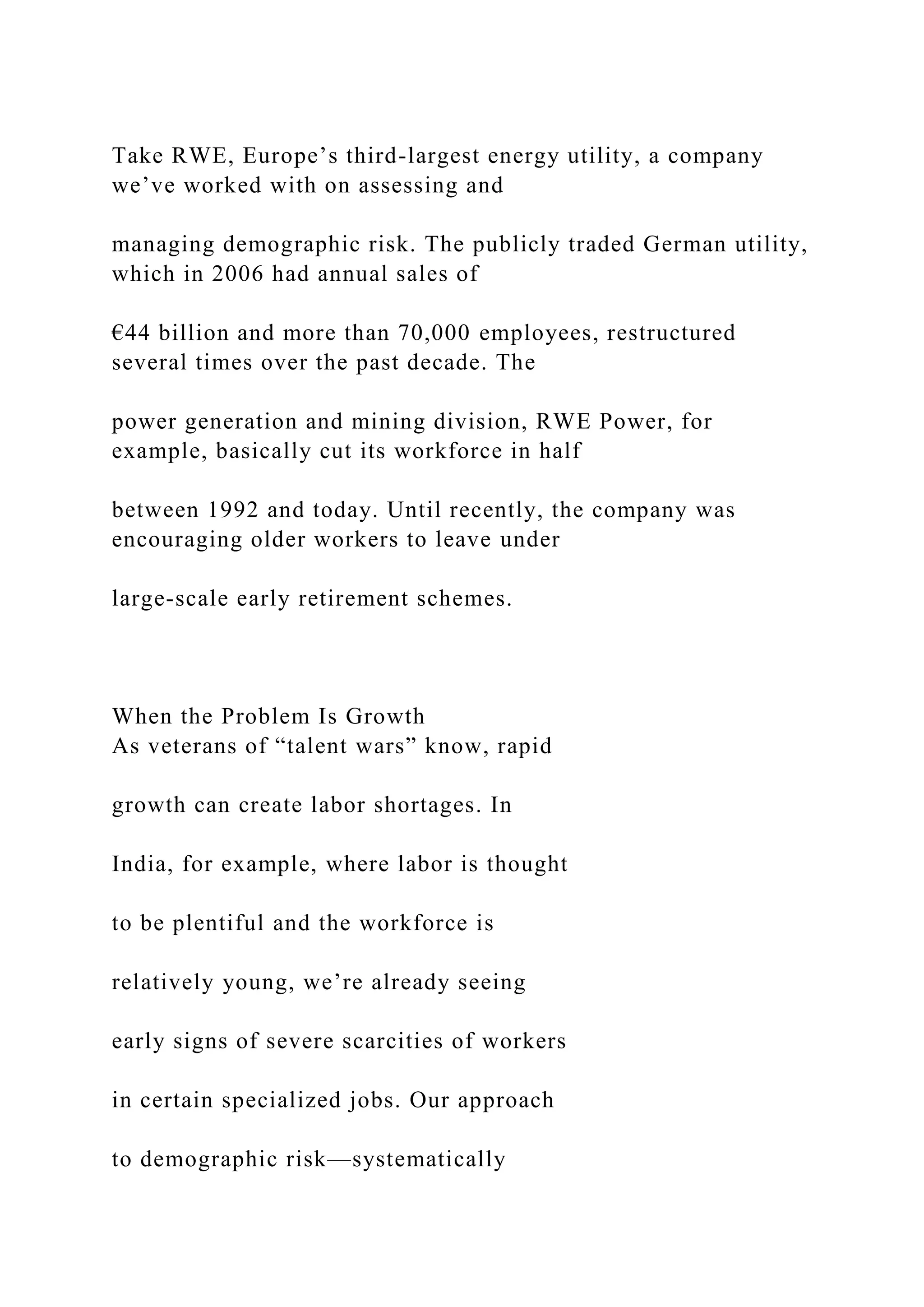 Take RWE, Europe’s third-largest energy utility, a company
we’ve worked with on assessing and
managing demographic risk. The publicly traded German utility,
which in 2006 had annual sales of
€44 billion and more than 70,000 employees, restructured
several times over the past decade. The
power generation and mining division, RWE Power, for
example, basically cut its workforce in half
between 1992 and today. Until recently, the company was
encouraging older workers to leave under
large-scale early retirement schemes.
When the Problem Is Growth
As veterans of “talent wars” know, rapid
growth can create labor shortages. In
India, for example, where labor is thought
to be plentiful and the workforce is
relatively young, we’re already seeing
early signs of severe scarcities of workers
in certain specialized jobs. Our approach
to demographic risk—systematically
 