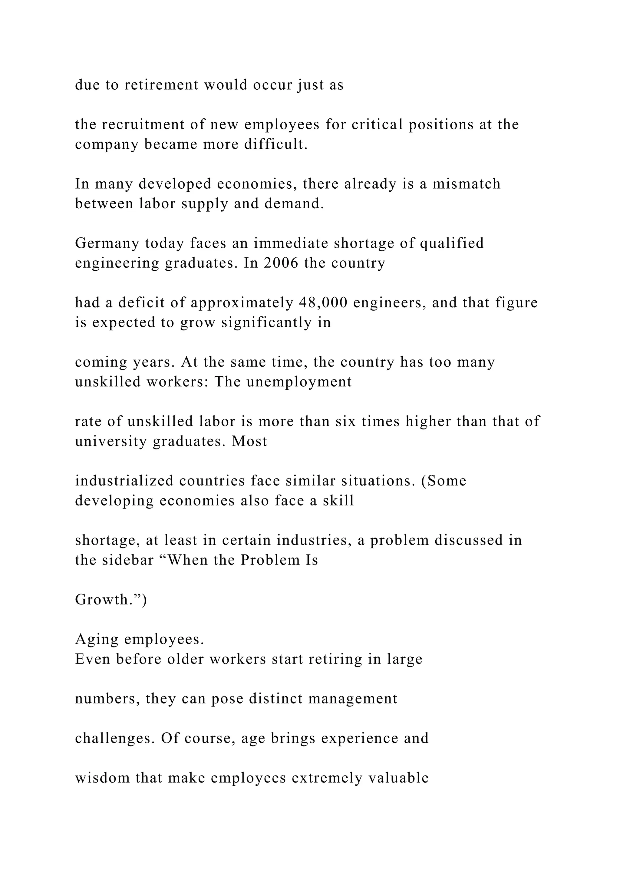 due to retirement would occur just as
the recruitment of new employees for critical positions at the
company became more difficult.
In many developed economies, there already is a mismatch
between labor supply and demand.
Germany today faces an immediate shortage of qualified
engineering graduates. In 2006 the country
had a deficit of approximately 48,000 engineers, and that figure
is expected to grow significantly in
coming years. At the same time, the country has too many
unskilled workers: The unemployment
rate of unskilled labor is more than six times higher than that of
university graduates. Most
industrialized countries face similar situations. (Some
developing economies also face a skill
shortage, at least in certain industries, a problem discussed in
the sidebar “When the Problem Is
Growth.”)
Aging employees.
Even before older workers start retiring in large
numbers, they can pose distinct management
challenges. Of course, age brings experience and
wisdom that make employees extremely valuable
 