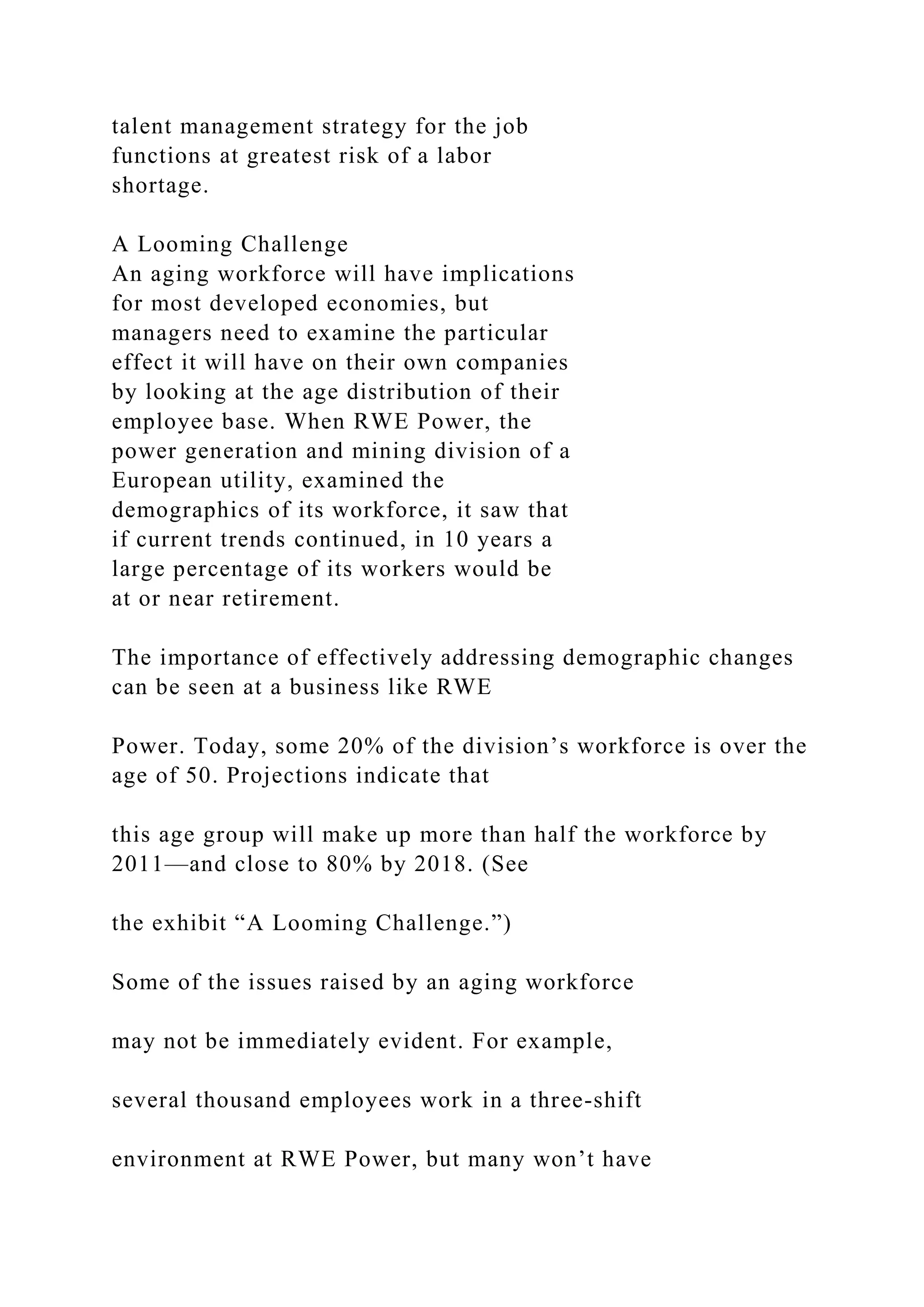 talent management strategy for the job
functions at greatest risk of a labor
shortage.
A Looming Challenge
An aging workforce will have implications
for most developed economies, but
managers need to examine the particular
effect it will have on their own companies
by looking at the age distribution of their
employee base. When RWE Power, the
power generation and mining division of a
European utility, examined the
demographics of its workforce, it saw that
if current trends continued, in 10 years a
large percentage of its workers would be
at or near retirement.
The importance of effectively addressing demographic changes
can be seen at a business like RWE
Power. Today, some 20% of the division’s workforce is over the
age of 50. Projections indicate that
this age group will make up more than half the workforce by
2011—and close to 80% by 2018. (See
the exhibit “A Looming Challenge.”)
Some of the issues raised by an aging workforce
may not be immediately evident. For example,
several thousand employees work in a three-shift
environment at RWE Power, but many won’t have
 