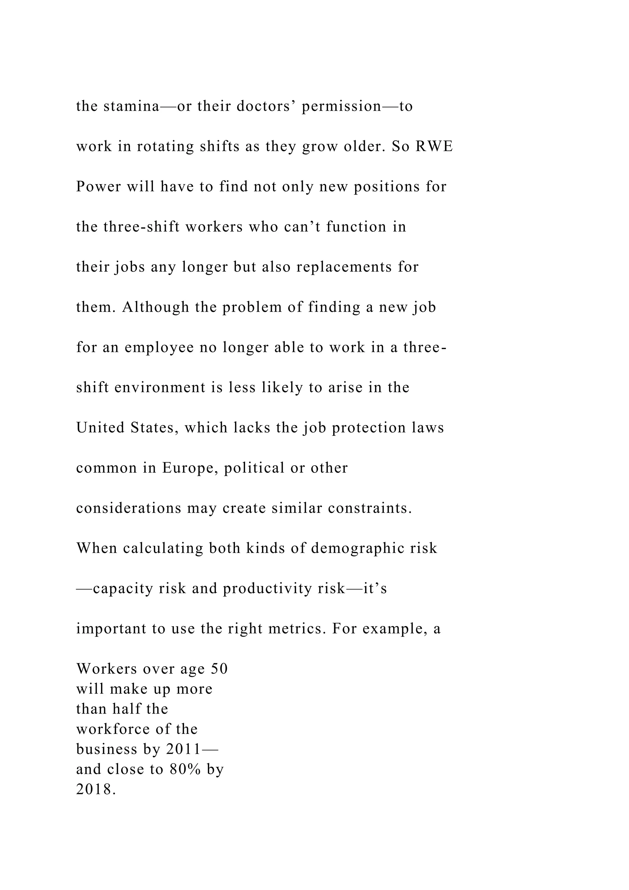 the stamina—or their doctors’ permission—to
work in rotating shifts as they grow older. So RWE
Power will have to find not only new positions for
the three-shift workers who can’t function in
their jobs any longer but also replacements for
them. Although the problem of finding a new job
for an employee no longer able to work in a three-
shift environment is less likely to arise in the
United States, which lacks the job protection laws
common in Europe, political or other
considerations may create similar constraints.
When calculating both kinds of demographic risk
—capacity risk and productivity risk—it’s
important to use the right metrics. For example, a
Workers over age 50
will make up more
than half the
workforce of the
business by 2011—
and close to 80% by
2018.
 