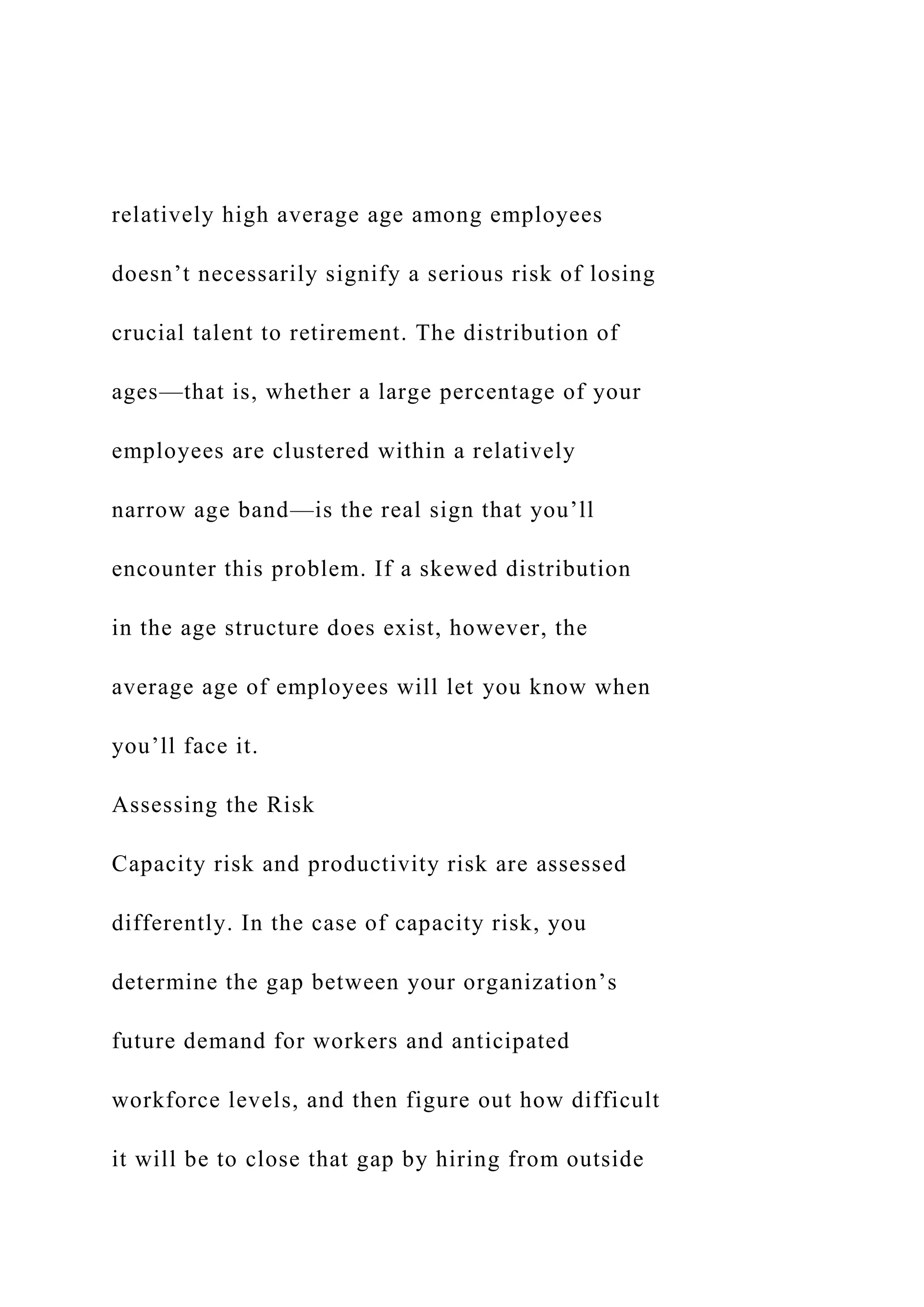 relatively high average age among employees
doesn’t necessarily signify a serious risk of losing
crucial talent to retirement. The distribution of
ages—that is, whether a large percentage of your
employees are clustered within a relatively
narrow age band—is the real sign that you’ll
encounter this problem. If a skewed distribution
in the age structure does exist, however, the
average age of employees will let you know when
you’ll face it.
Assessing the Risk
Capacity risk and productivity risk are assessed
differently. In the case of capacity risk, you
determine the gap between your organization’s
future demand for workers and anticipated
workforce levels, and then figure out how difficult
it will be to close that gap by hiring from outside
 