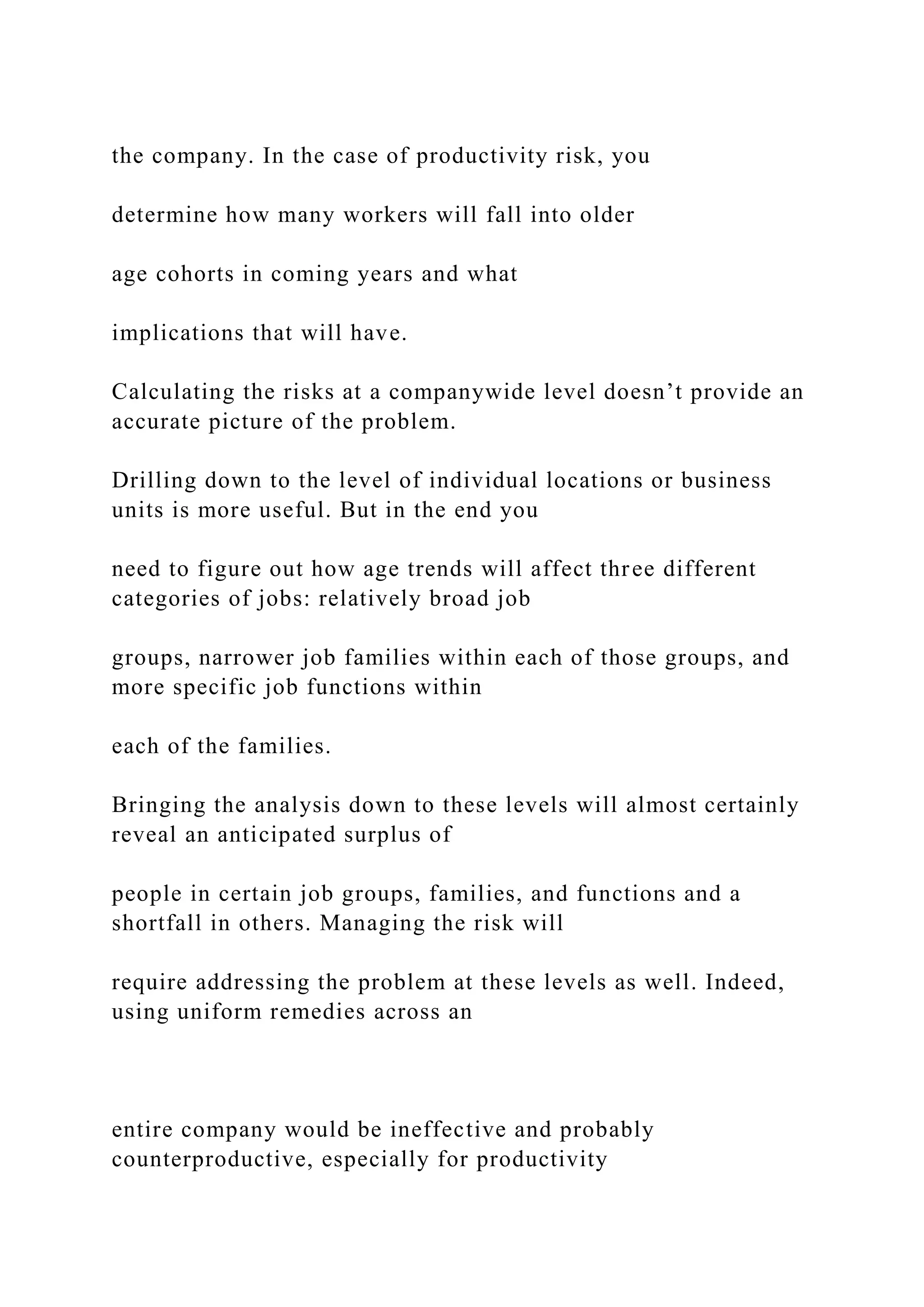 the company. In the case of productivity risk, you
determine how many workers will fall into older
age cohorts in coming years and what
implications that will have.
Calculating the risks at a companywide level doesn’t provide an
accurate picture of the problem.
Drilling down to the level of individual locations or business
units is more useful. But in the end you
need to figure out how age trends will affect three different
categories of jobs: relatively broad job
groups, narrower job families within each of those groups, and
more specific job functions within
each of the families.
Bringing the analysis down to these levels will almost certainly
reveal an anticipated surplus of
people in certain job groups, families, and functions and a
shortfall in others. Managing the risk will
require addressing the problem at these levels as well. Indeed,
using uniform remedies across an
entire company would be ineffective and probably
counterproductive, especially for productivity
 