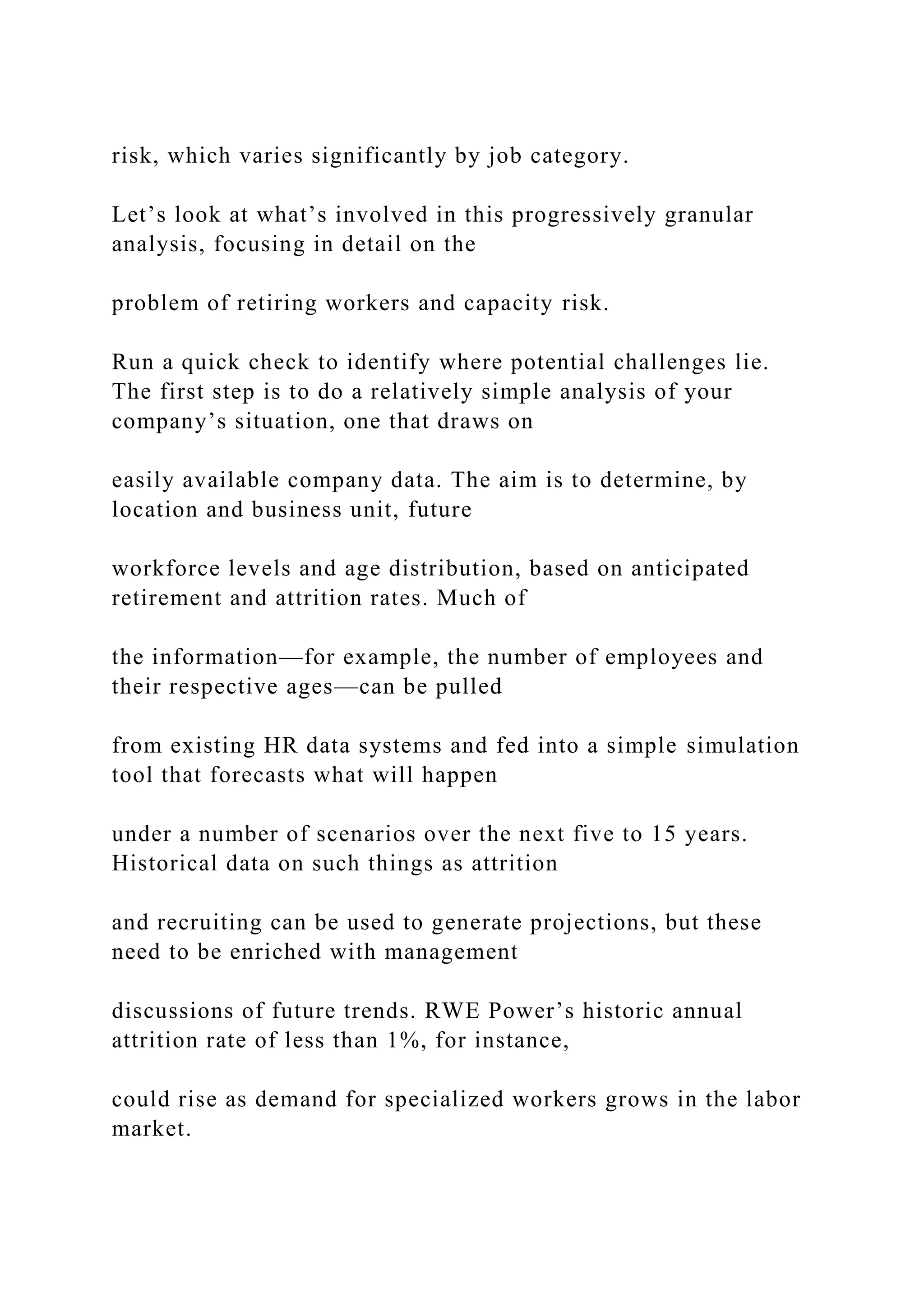 risk, which varies significantly by job category.
Let’s look at what’s involved in this progressively granular
analysis, focusing in detail on the
problem of retiring workers and capacity risk.
Run a quick check to identify where potential challenges lie.
The first step is to do a relatively simple analysis of your
company’s situation, one that draws on
easily available company data. The aim is to determine, by
location and business unit, future
workforce levels and age distribution, based on anticipated
retirement and attrition rates. Much of
the information—for example, the number of employees and
their respective ages—can be pulled
from existing HR data systems and fed into a simple simulation
tool that forecasts what will happen
under a number of scenarios over the next five to 15 years.
Historical data on such things as attrition
and recruiting can be used to generate projections, but these
need to be enriched with management
discussions of future trends. RWE Power’s historic annual
attrition rate of less than 1%, for instance,
could rise as demand for specialized workers grows in the labor
market.
 