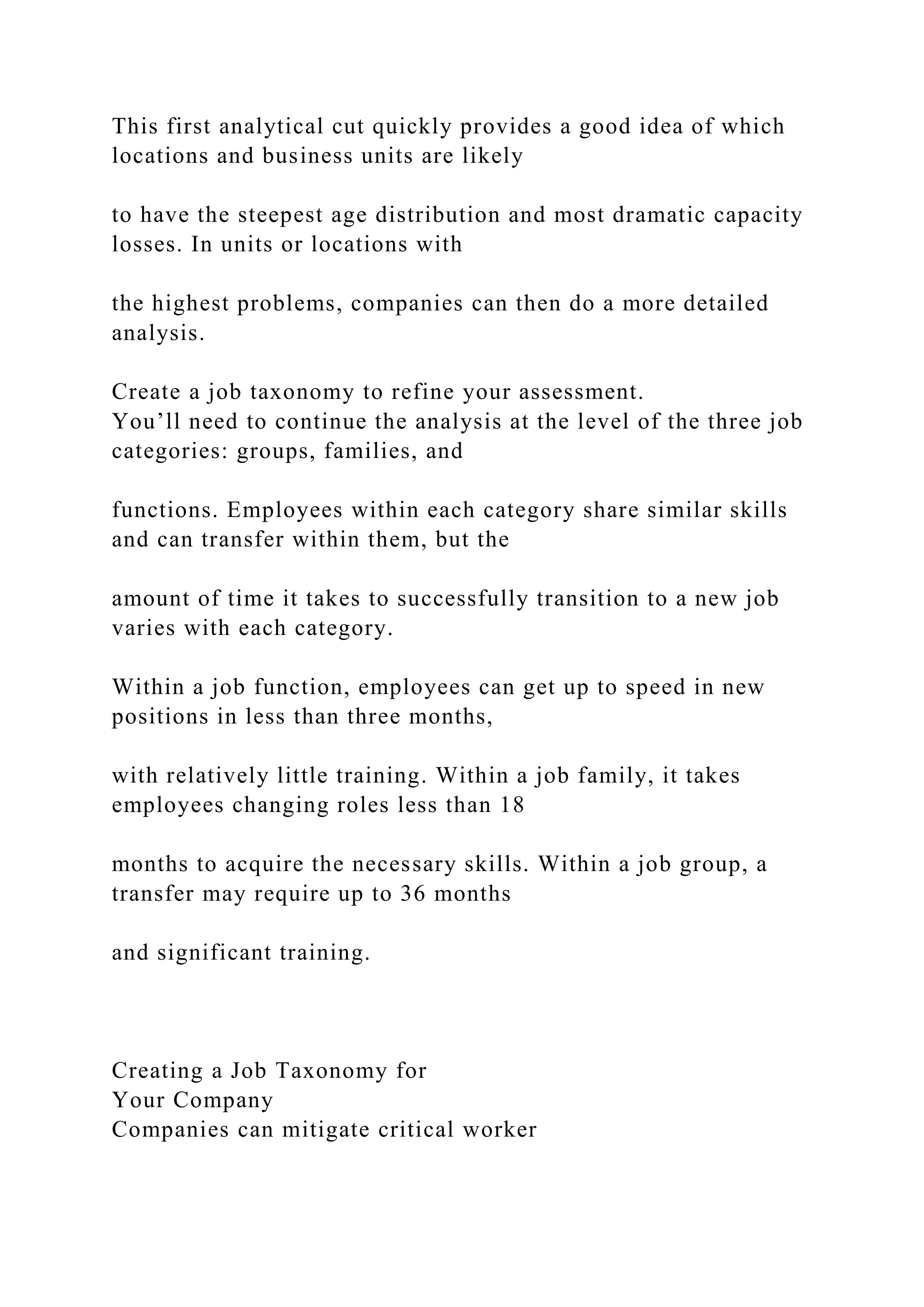 This first analytical cut quickly provides a good idea of which
locations and business units are likely
to have the steepest age distribution and most dramatic capacity
losses. In units or locations with
the highest problems, companies can then do a more detailed
analysis.
Create a job taxonomy to refine your assessment.
You’ll need to continue the analysis at the level of the three job
categories: groups, families, and
functions. Employees within each category share similar skills
and can transfer within them, but the
amount of time it takes to successfully transition to a new job
varies with each category.
Within a job function, employees can get up to speed in new
positions in less than three months,
with relatively little training. Within a job family, it takes
employees changing roles less than 18
months to acquire the necessary skills. Within a job group, a
transfer may require up to 36 months
and significant training.
Creating a Job Taxonomy for
Your Company
Companies can mitigate critical worker
 