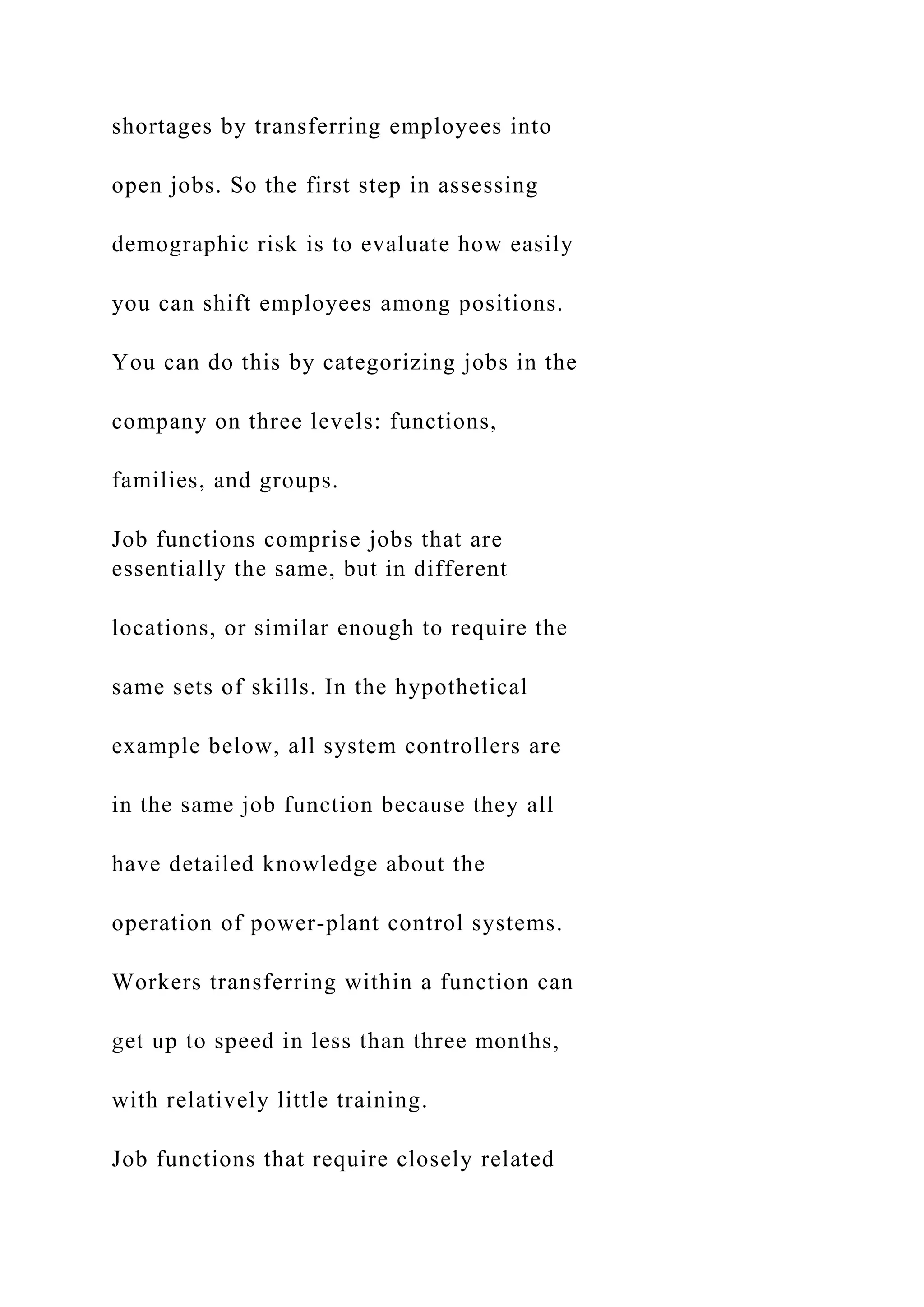 shortages by transferring employees into
open jobs. So the first step in assessing
demographic risk is to evaluate how easily
you can shift employees among positions.
You can do this by categorizing jobs in the
company on three levels: functions,
families, and groups.
Job functions comprise jobs that are
essentially the same, but in different
locations, or similar enough to require the
same sets of skills. In the hypothetical
example below, all system controllers are
in the same job function because they all
have detailed knowledge about the
operation of power-plant control systems.
Workers transferring within a function can
get up to speed in less than three months,
with relatively little training.
Job functions that require closely related
 