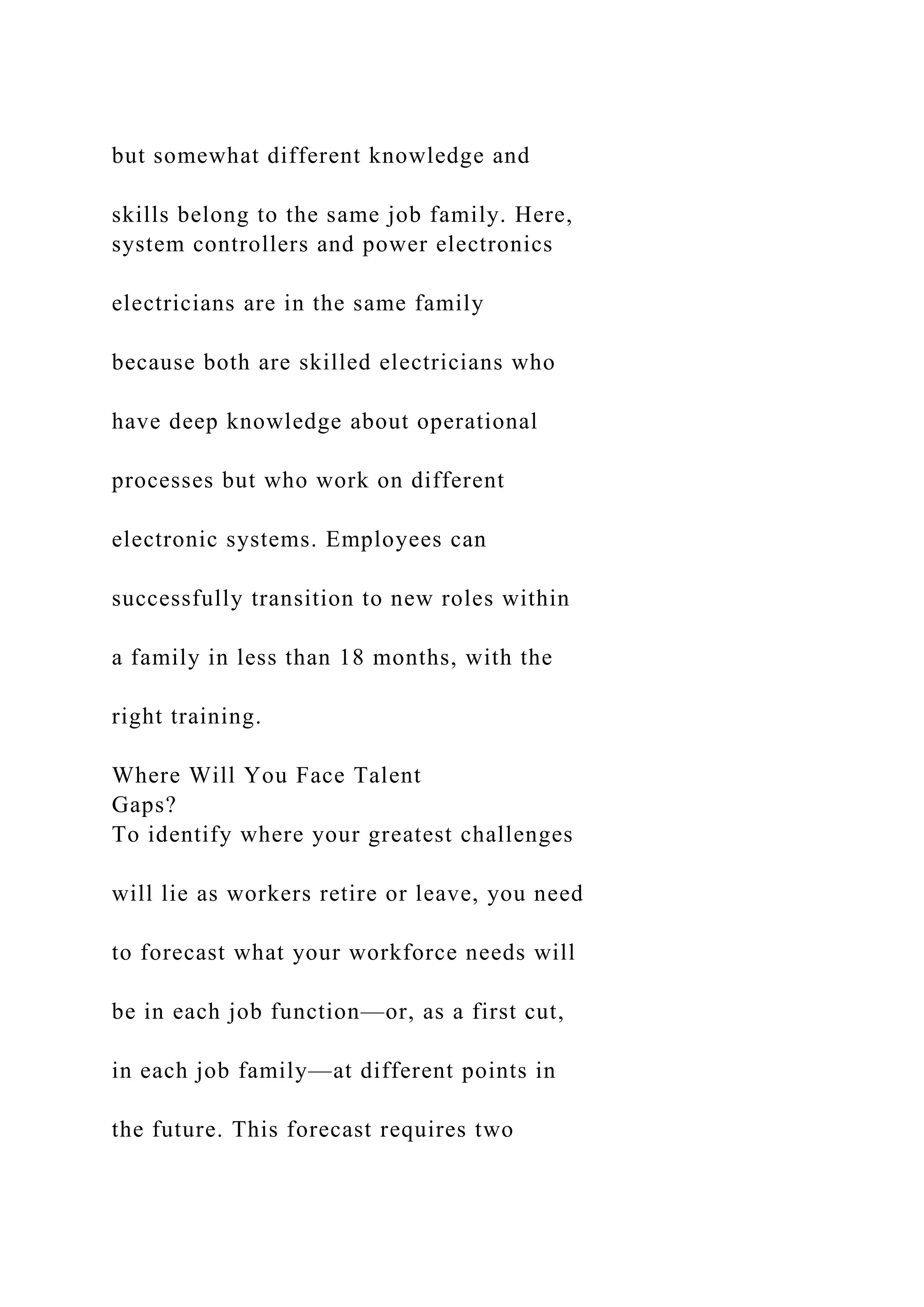 but somewhat different knowledge and
skills belong to the same job family. Here,
system controllers and power electronics
electricians are in the same family
because both are skilled electricians who
have deep knowledge about operational
processes but who work on different
electronic systems. Employees can
successfully transition to new roles within
a family in less than 18 months, with the
right training.
Where Will You Face Talent
Gaps?
To identify where your greatest challenges
will lie as workers retire or leave, you need
to forecast what your workforce needs will
be in each job function—or, as a first cut,
in each job family—at different points in
the future. This forecast requires two
 