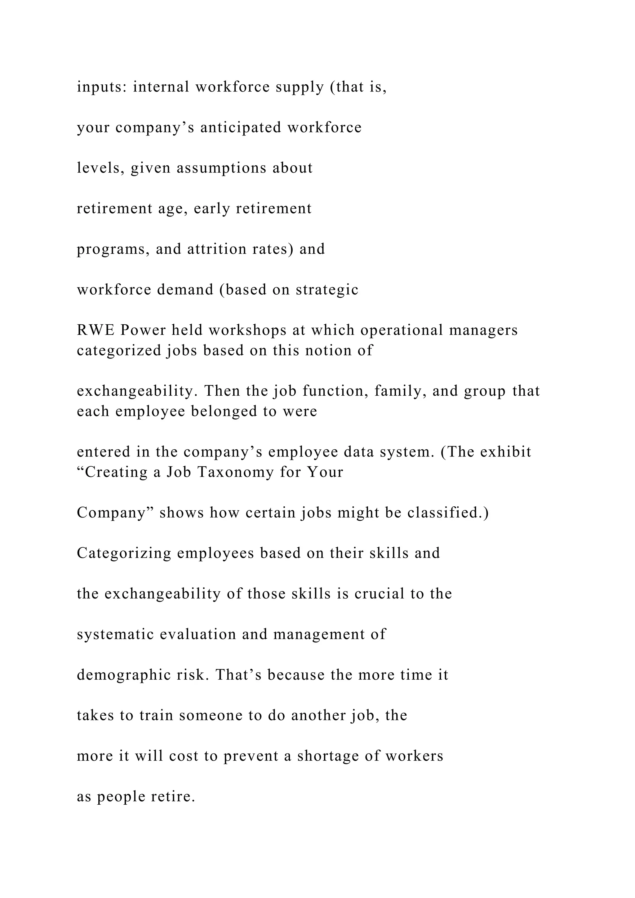 inputs: internal workforce supply (that is,
your company’s anticipated workforce
levels, given assumptions about
retirement age, early retirement
programs, and attrition rates) and
workforce demand (based on strategic
RWE Power held workshops at which operational managers
categorized jobs based on this notion of
exchangeability. Then the job function, family, and group that
each employee belonged to were
entered in the company’s employee data system. (The exhibit
“Creating a Job Taxonomy for Your
Company” shows how certain jobs might be classified.)
Categorizing employees based on their skills and
the exchangeability of those skills is crucial to the
systematic evaluation and management of
demographic risk. That’s because the more time it
takes to train someone to do another job, the
more it will cost to prevent a shortage of workers
as people retire.
 
