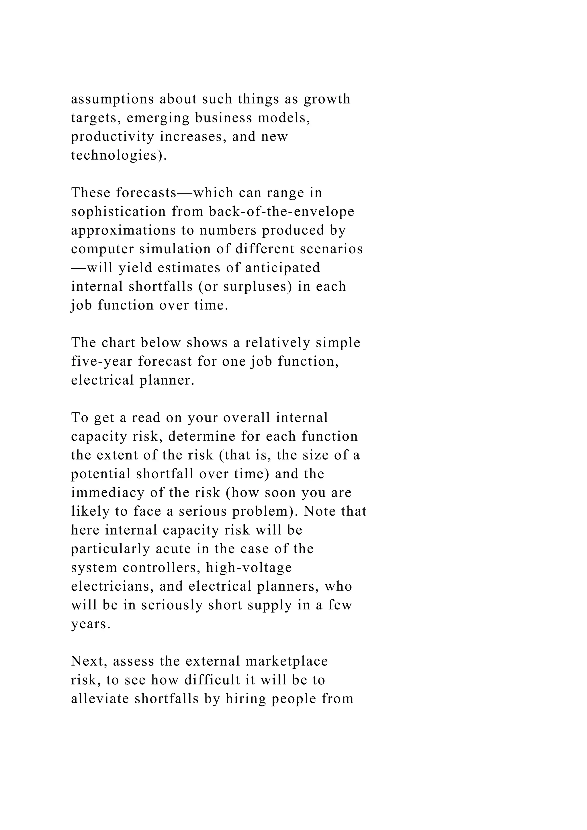 assumptions about such things as growth
targets, emerging business models,
productivity increases, and new
technologies).
These forecasts—which can range in
sophistication from back-of-the-envelope
approximations to numbers produced by
computer simulation of different scenarios
—will yield estimates of anticipated
internal shortfalls (or surpluses) in each
job function over time.
The chart below shows a relatively simple
five-year forecast for one job function,
electrical planner.
To get a read on your overall internal
capacity risk, determine for each function
the extent of the risk (that is, the size of a
potential shortfall over time) and the
immediacy of the risk (how soon you are
likely to face a serious problem). Note that
here internal capacity risk will be
particularly acute in the case of the
system controllers, high-voltage
electricians, and electrical planners, who
will be in seriously short supply in a few
years.
Next, assess the external marketplace
risk, to see how difficult it will be to
alleviate shortfalls by hiring people from
 
