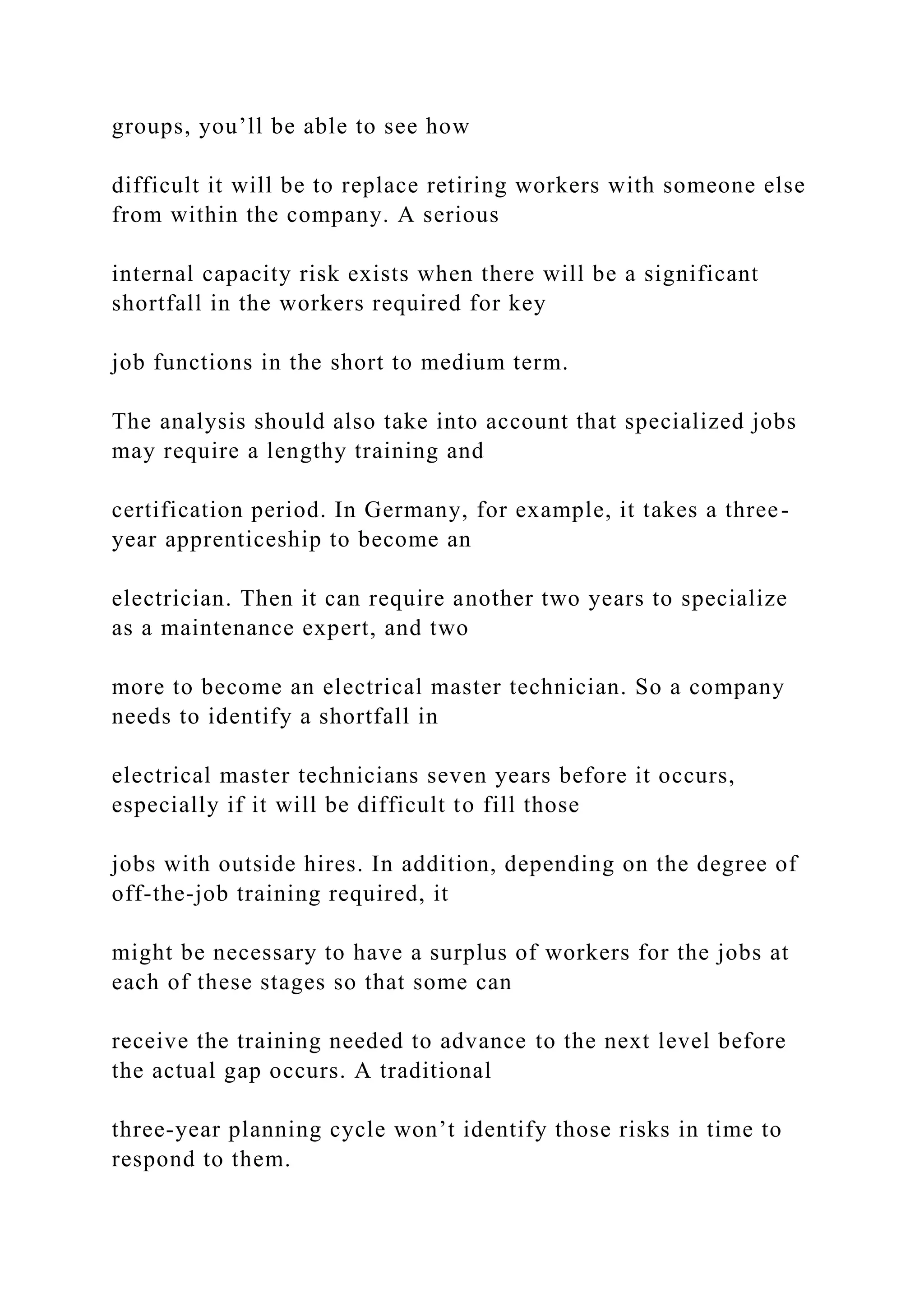 groups, you’ll be able to see how
difficult it will be to replace retiring workers with someone else
from within the company. A serious
internal capacity risk exists when there will be a significant
shortfall in the workers required for key
job functions in the short to medium term.
The analysis should also take into account that specialized jobs
may require a lengthy training and
certification period. In Germany, for example, it takes a three-
year apprenticeship to become an
electrician. Then it can require another two years to specialize
as a maintenance expert, and two
more to become an electrical master technician. So a company
needs to identify a shortfall in
electrical master technicians seven years before it occurs,
especially if it will be difficult to fill those
jobs with outside hires. In addition, depending on the degree of
off-the-job training required, it
might be necessary to have a surplus of workers for the jobs at
each of these stages so that some can
receive the training needed to advance to the next level before
the actual gap occurs. A traditional
three-year planning cycle won’t identify those risks in time to
respond to them.
 