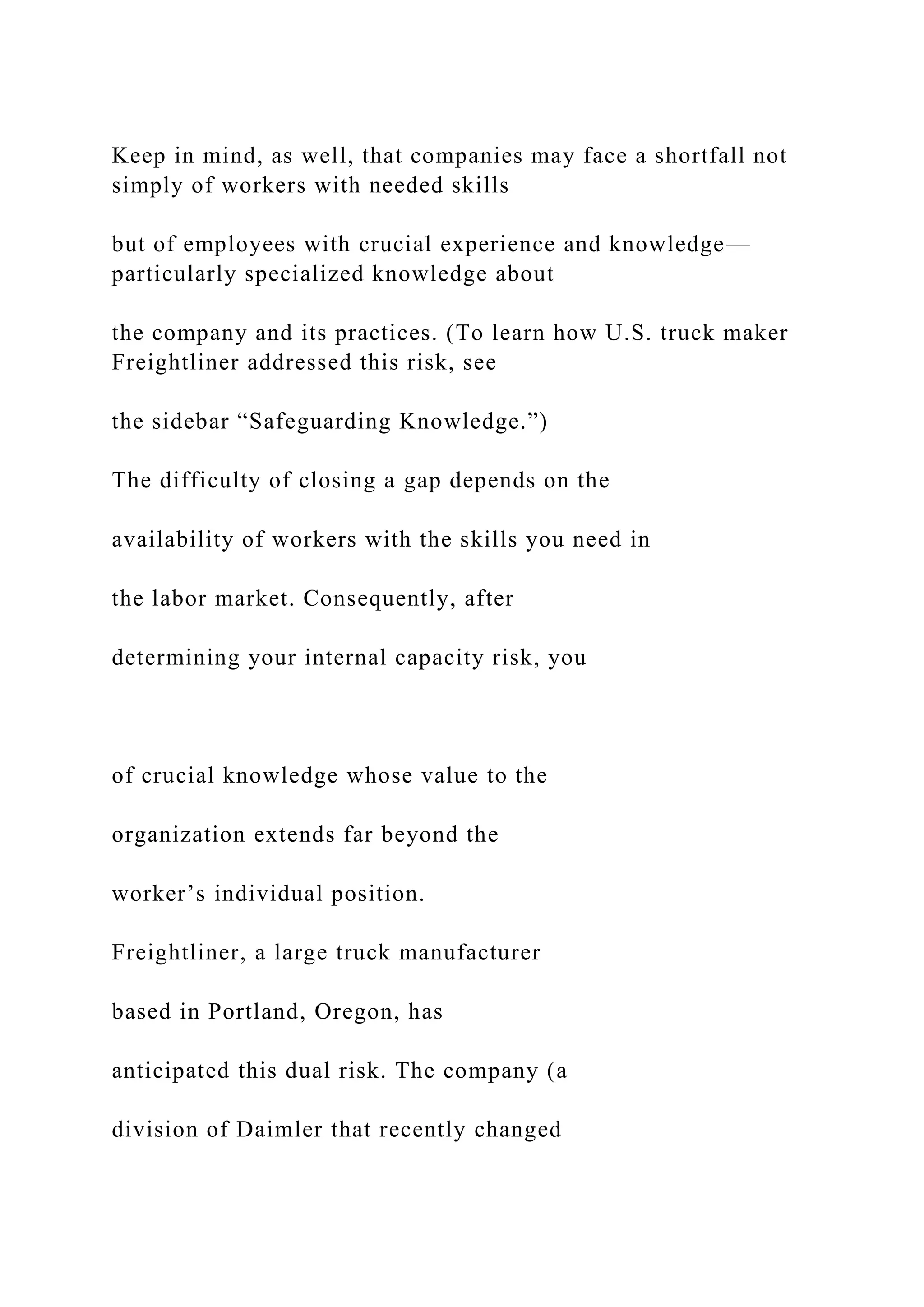 Keep in mind, as well, that companies may face a shortfall not
simply of workers with needed skills
but of employees with crucial experience and knowledge—
particularly specialized knowledge about
the company and its practices. (To learn how U.S. truck maker
Freightliner addressed this risk, see
the sidebar “Safeguarding Knowledge.”)
The difficulty of closing a gap depends on the
availability of workers with the skills you need in
the labor market. Consequently, after
determining your internal capacity risk, you
of crucial knowledge whose value to the
organization extends far beyond the
worker’s individual position.
Freightliner, a large truck manufacturer
based in Portland, Oregon, has
anticipated this dual risk. The company (a
division of Daimler that recently changed
 