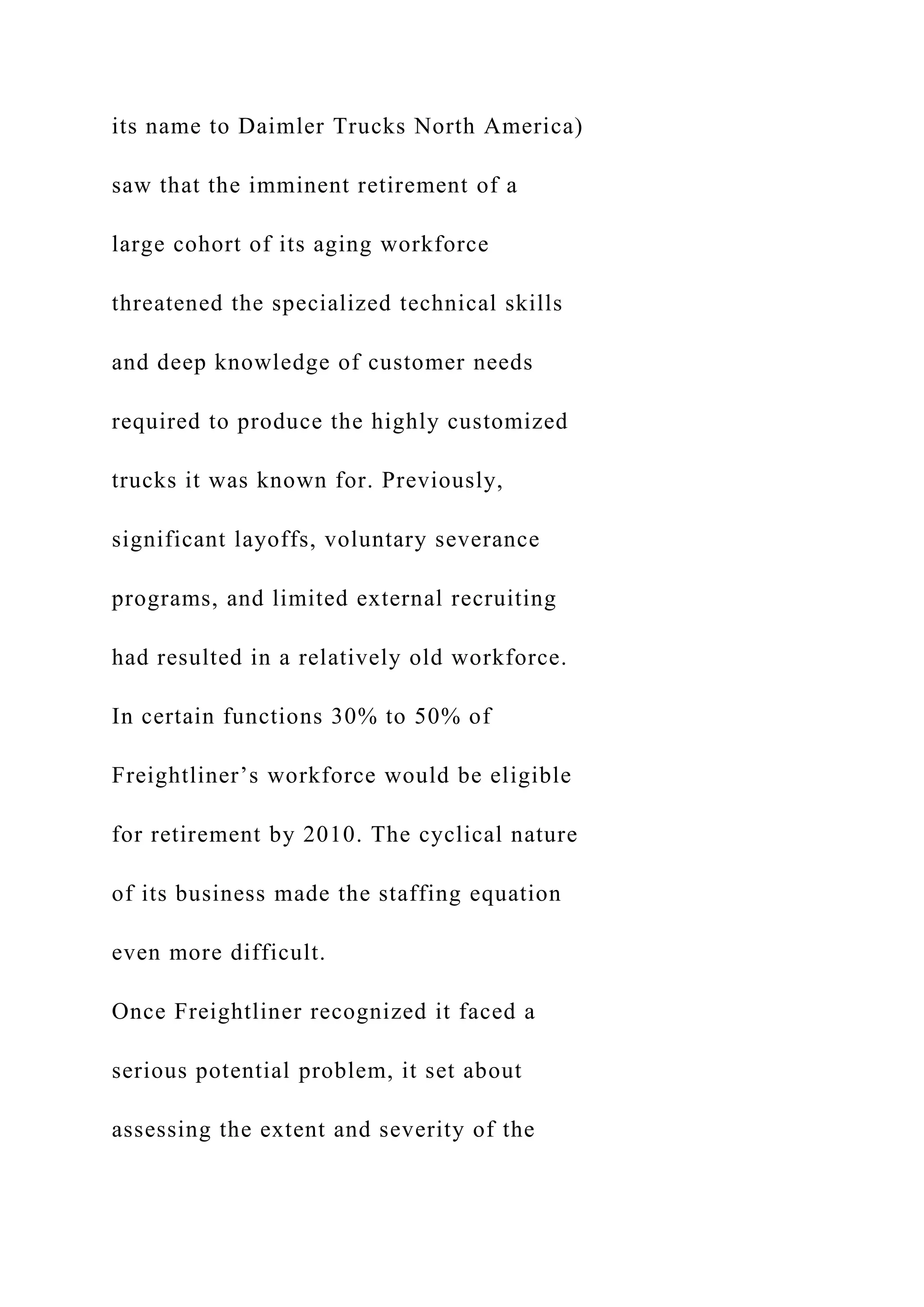 its name to Daimler Trucks North America)
saw that the imminent retirement of a
large cohort of its aging workforce
threatened the specialized technical skills
and deep knowledge of customer needs
required to produce the highly customized
trucks it was known for. Previously,
significant layoffs, voluntary severance
programs, and limited external recruiting
had resulted in a relatively old workforce.
In certain functions 30% to 50% of
Freightliner’s workforce would be eligible
for retirement by 2010. The cyclical nature
of its business made the staffing equation
even more difficult.
Once Freightliner recognized it faced a
serious potential problem, it set about
assessing the extent and severity of the
 