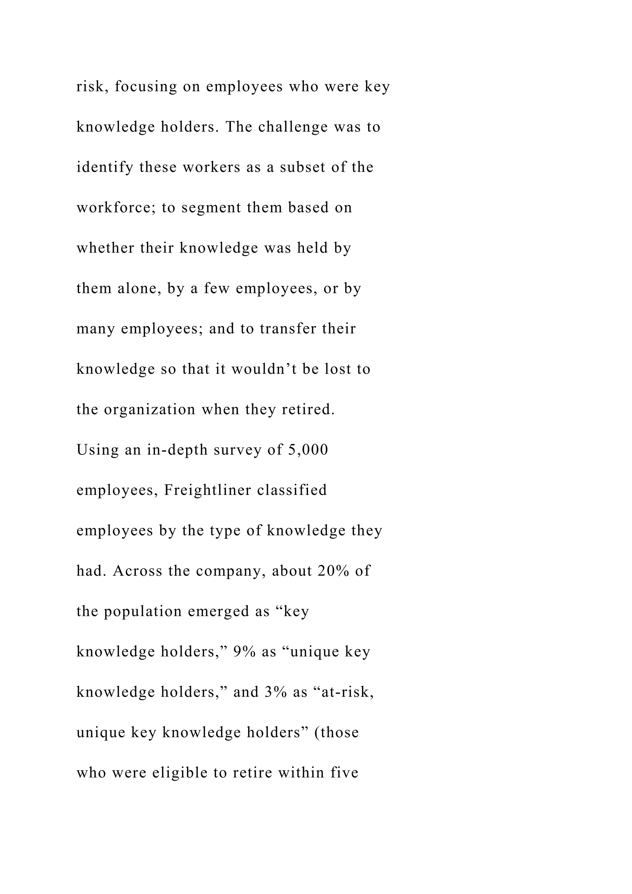 risk, focusing on employees who were key
knowledge holders. The challenge was to
identify these workers as a subset of the
workforce; to segment them based on
whether their knowledge was held by
them alone, by a few employees, or by
many employees; and to transfer their
knowledge so that it wouldn’t be lost to
the organization when they retired.
Using an in-depth survey of 5,000
employees, Freightliner classified
employees by the type of knowledge they
had. Across the company, about 20% of
the population emerged as “key
knowledge holders,” 9% as “unique key
knowledge holders,” and 3% as “at-risk,
unique key knowledge holders” (those
who were eligible to retire within five
 